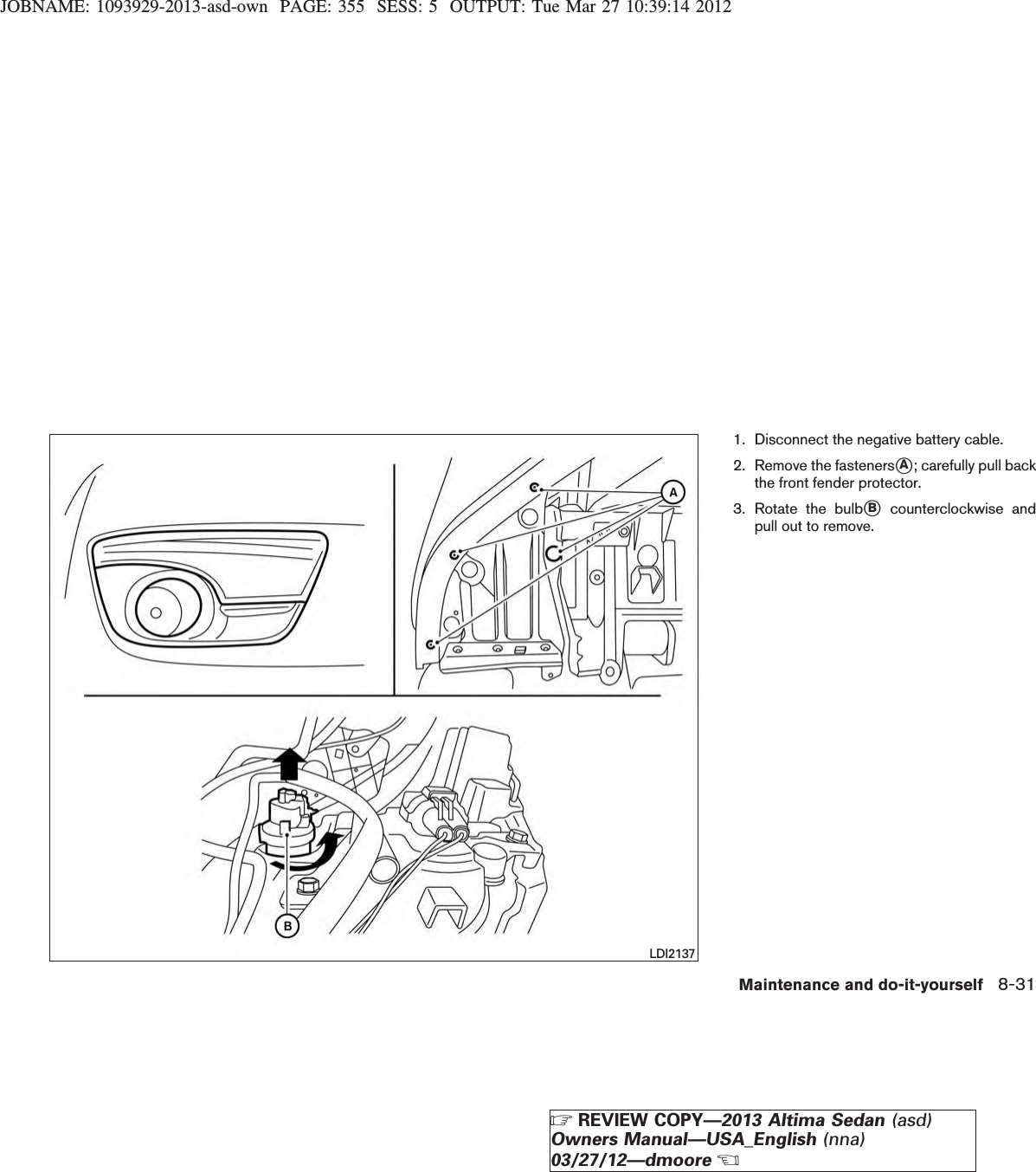 JOBNAME: 1093929-2013-asd-own PAGE: 355 SESS: 5 OUTPUT: Tue Mar 27 10:39:14 20121. Disconnect the negative battery cable.2. Remove the fastenerssA; carefully pull backthe front fender protector.3. Rotate the bulbsBcounterclockwise andpull out to remove.LDI2137Maintenance and do-it-yourself 8-31ZREVIEW COPY—2013 Altima Sedan (asd)Owners Manual—USA_English (nna)03/27/12—dmooreX