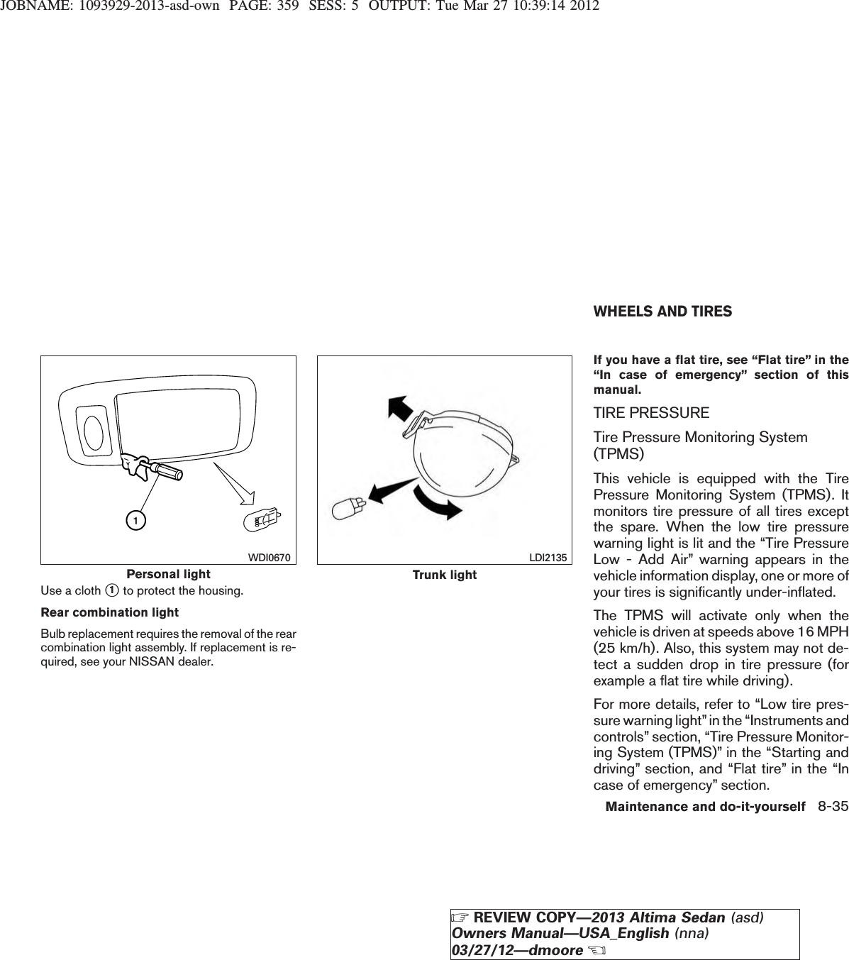 JOBNAME: 1093929-2013-asd-own PAGE: 359 SESS: 5 OUTPUT: Tue Mar 27 10:39:14 2012Use a cloth s1to protect the housing.Rear combination lightBulb replacement requires the removal of the rearcombination light assembly. If replacement is re-quired, see your NISSAN dealer.If you have a flat tire, see “Flat tire” in the“In case of emergency” section of thismanual.TIRE PRESSURETire Pressure Monitoring System(TPMS)This vehicle is equipped with the TirePressure Monitoring System (TPMS). Itmonitors tire pressure of all tires exceptthe spare. When the low tire pressurewarning light is lit and the “Tire PressureLow - Add Air” warning appears in thevehicle information display, one or more ofyour tires is significantly under-inflated.The TPMS will activate only when thevehicle is driven at speeds above 16 MPH(25 km/h). Also, this system may not de-tect a sudden drop in tire pressure (forexample a flat tire while driving).For more details, refer to “Low tire pres-sure warning light”in the “Instruments andcontrols” section, “Tire Pressure Monitor-ing System (TPMS)” in the “Starting anddriving” section, and “Flat tire” in the “Incase of emergency” section.Personal lightWDI0670Trunk lightLDI2135WHEELS AND TIRESMaintenance and do-it-yourself 8-35ZREVIEW COPY—2013 Altima Sedan (asd)Owners Manual—USA_English (nna)03/27/12—dmooreX