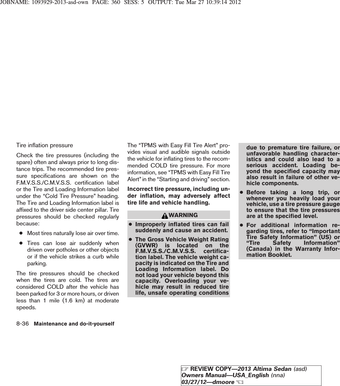 JOBNAME: 1093929-2013-asd-own PAGE: 360 SESS: 5 OUTPUT: Tue Mar 27 10:39:14 2012Tire inflation pressureCheck the tire pressures (including thespare) often and always prior to long dis-tance trips. The recommended tire pres-sure specifications are shown on theF.M.V.S.S./C.M.V.S.S. certification labelor the Tire and Loading Information labelunder the “Cold Tire Pressure” heading.The Tire and Loading Information label isaffixed to the driver side center pillar. Tirepressures should be checked regularlybecause:●Most tires naturally lose air over time.●Tires can lose air suddenly whendriven over potholes or other objectsor if the vehicle strikes a curb whileparking.The tire pressures should be checkedwhen the tires are cold. The tires areconsidered COLD after the vehicle hasbeen parked for 3 or more hours, or drivenless than 1 mile (1.6 km) at moderatespeeds.The “TPMS with Easy Fill Tire Alert” pro-vides visual and audible signals outsidethe vehicle for inflating tires to the recom-mended COLD tire pressure. For moreinformation, see “TPMS with Easy Fill TireAlert”in the “Starting and driving” section.Incorrect tire pressure, including un-der inflation, may adversely affecttire life and vehicle handling.WARNING●Improperly inflated tires can failsuddenly and cause an accident.●The Gross Vehicle Weight Rating(GVWR) is located on theF.M.V.S.S./C.M.V.S.S. certifica-tion label. The vehicle weight ca-pacity is indicated on the Tire andLoading Information label. Donot load your vehicle beyond thiscapacity. Overloading your ve-hicle may result in reduced tirelife, unsafe operating conditionsdue to premature tire failure, orunfavorable handling character-istics and could also lead to aserious accident. Loading be-yond the specified capacity mayalso result in failure of other ve-hicle components.●Before taking a long trip, orwhenever you heavily load yourvehicle, use a tire pressure gaugeto ensure that the tire pressuresare at the specified level.●For additional information re-garding tires, refer to “ImportantTire Safety Information” (US) or“Tire Safety Information”(Canada) in the Warranty Infor-mation Booklet.8-36 Maintenance and do-it-yourselfZREVIEW COPY—2013 Altima Sedan (asd)Owners Manual—USA_English (nna)03/27/12—dmooreX