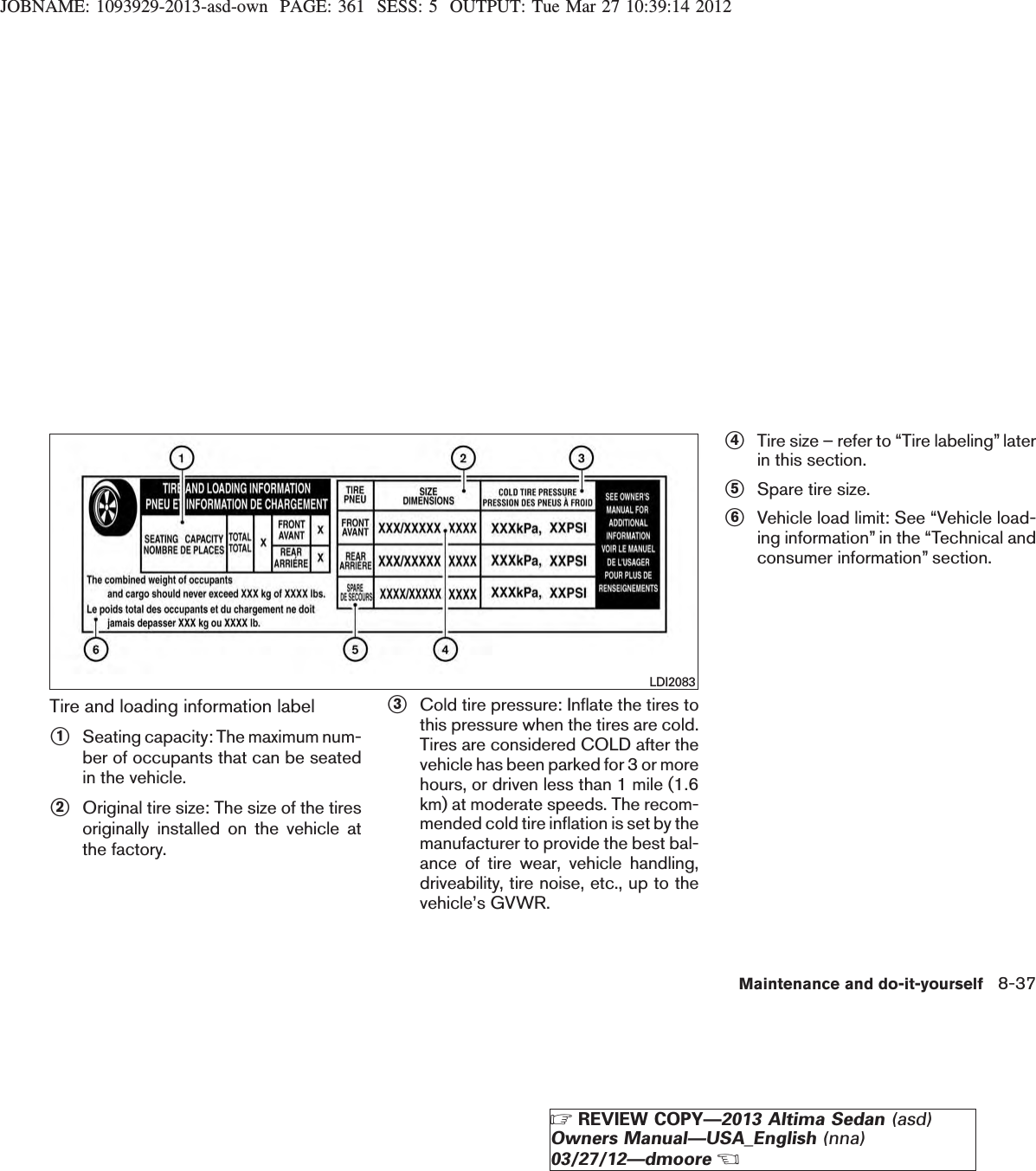 JOBNAME: 1093929-2013-asd-own PAGE: 361 SESS: 5 OUTPUT: Tue Mar 27 10:39:14 2012Tire and loading information labels1Seating capacity: The maximum num-ber of occupants that can be seatedin the vehicle.s2Original tire size: The size of the tiresoriginally installed on the vehicle atthe factory.s3Cold tire pressure: Inflate the tires tothis pressure when the tires are cold.Tires are considered COLD after thevehicle has been parked for 3 or morehours, or driven less than 1 mile (1.6km) at moderate speeds. The recom-mended cold tire inflation is set by themanufacturer to provide the best bal-ance of tire wear, vehicle handling,driveability, tire noise, etc., up to thevehicle’s GVWR.s4Tire size – refer to “Tire labeling” laterin this section.s5Spare tire size.s6Vehicle load limit: See “Vehicle load-ing information” in the “Technical andconsumer information” section.LDI2083Maintenance and do-it-yourself 8-37ZREVIEW COPY—2013 Altima Sedan (asd)Owners Manual—USA_English (nna)03/27/12—dmooreX