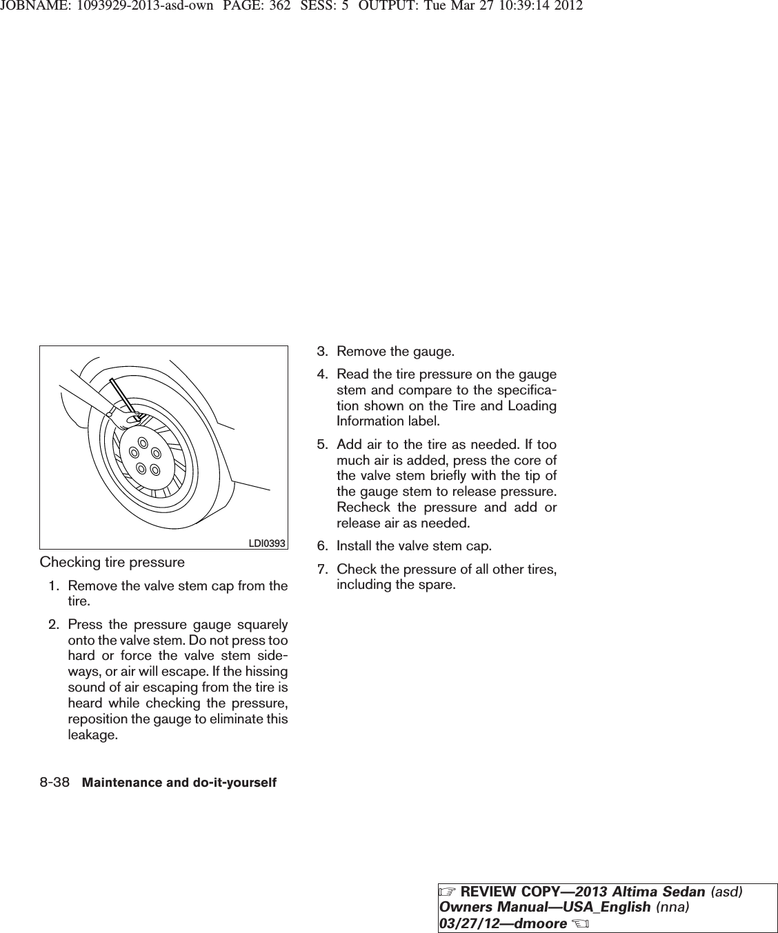 JOBNAME: 1093929-2013-asd-own PAGE: 362 SESS: 5 OUTPUT: Tue Mar 27 10:39:14 2012Checking tire pressure1. Remove the valve stem cap from thetire.2. Press the pressure gauge squarelyonto the valve stem. Do not press toohard or force the valve stem side-ways, or air will escape. If the hissingsound of air escaping from the tire isheard while checking the pressure,reposition the gauge to eliminate thisleakage.3. Remove the gauge.4. Read the tire pressure on the gaugestem and compare to the specifica-tion shown on the Tire and LoadingInformation label.5. Add air to the tire as needed. If toomuch air is added, press the core ofthe valve stem briefly with the tip ofthe gauge stem to release pressure.Recheck the pressure and add orrelease air as needed.6. Install the valve stem cap.7. Check the pressure of all other tires,including the spare.LDI03938-38 Maintenance and do-it-yourselfZREVIEW COPY—2013 Altima Sedan (asd)Owners Manual—USA_English (nna)03/27/12—dmooreX