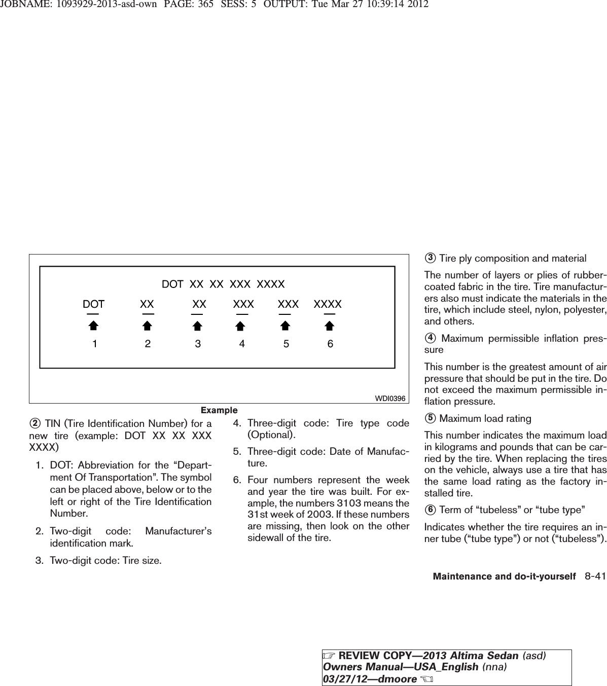 JOBNAME: 1093929-2013-asd-own PAGE: 365 SESS: 5 OUTPUT: Tue Mar 27 10:39:14 2012s2TIN (Tire Identification Number) for anew tire (example: DOT XX XX XXXXXXX)1. DOT: Abbreviation for the “Depart-ment Of Transportation”. The symbolcan be placed above, below or to theleft or right of the Tire IdentificationNumber.2. Two-digit code: Manufacturer’sidentification mark.3. Two-digit code: Tire size.4. Three-digit code: Tire type code(Optional).5. Three-digit code: Date of Manufac-ture.6. Four numbers represent the weekand year the tire was built. For ex-ample, the numbers 3103 means the31st week of 2003. If these numbersare missing, then look on the othersidewall of the tire.s3Tire ply composition and materialThe number of layers or plies of rubber-coated fabric in the tire. Tire manufactur-ers also must indicate the materials in thetire, which include steel, nylon, polyester,and others.s4Maximum permissible inflation pres-sureThis number is the greatest amount of airpressure that should be put in the tire. Donot exceed the maximum permissible in-flation pressure.s5Maximum load ratingThis number indicates the maximum loadin kilograms and pounds that can be car-ried by the tire. When replacing the tireson the vehicle, always use a tire that hasthe same load rating as the factory in-stalled tire.s6Term of “tubeless” or “tube type”Indicates whether the tire requires an in-ner tube (“tube type”) or not (“tubeless”).ExampleWDI0396Maintenance and do-it-yourself 8-41ZREVIEW COPY—2013 Altima Sedan (asd)Owners Manual—USA_English (nna)03/27/12—dmooreX