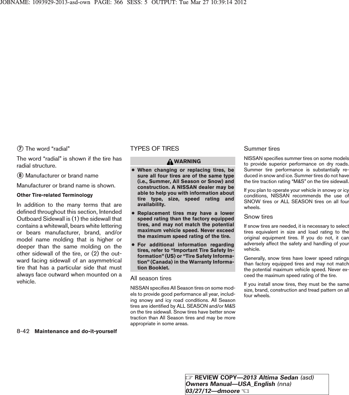 JOBNAME: 1093929-2013-asd-own PAGE: 366 SESS: 5 OUTPUT: Tue Mar 27 10:39:14 2012s7The word “radial”The word “radial” is shown if the tire hasradial structure.s8Manufacturer or brand nameManufacturer or brand name is shown.Other Tire-related TerminologyIn addition to the many terms that aredefined throughout this section, IntendedOutboard Sidewall is (1) the sidewall thatcontains a whitewall, bears white letteringor bears manufacturer, brand, and/ormodel name molding that is higher ordeeper than the same molding on theother sidewall of the tire, or (2) the out-ward facing sidewall of an asymmetricaltire that has a particular side that mustalways face outward when mounted on avehicle.TYPES OF TIRESWARNING●When changing or replacing tires, besure all four tires are of the same type(i.e., Summer, All Season or Snow) andconstruction. A NISSAN dealer may beable to help you with information abouttire type, size, speed rating andavailability.●Replacement tires may have a lowerspeed rating than the factory equippedtires, and may not match the potentialmaximum vehicle speed. Never exceedthe maximum speed rating of the tire.●For additional information regardingtires, refer to “Important Tire Safety In-formation”(US) or “Tire Safety Informa-tion” (Canada) in the Warranty Informa-tion Booklet.All season tiresNISSAN specifies All Season tires on some mod-els to provide good performance all year, includ-ing snowy and icy road conditions. All Seasontires are identified by ALL SEASON and/or M&amp;Son the tire sidewall. Snow tires have better snowtraction than All Season tires and may be moreappropriate in some areas.Summer tiresNISSAN specifies summer tires on some modelsto provide superior performance on dry roads.Summer tire performance is substantially re-duced in snow and ice. Summer tires do not havethe tire traction rating “M&amp;S” on the tire sidewall.If you plan to operate your vehicle in snowy or icyconditions, NISSAN recommends the use ofSNOW tires or ALL SEASON tires on all fourwheels.Snow tiresIf snow tires are needed, it is necessary to selecttires equivalent in size and load rating to theoriginal equipment tires. If you do not, it canadversely affect the safety and handling of yourvehicle.Generally, snow tires have lower speed ratingsthan factory equipped tires and may not matchthe potential maximum vehicle speed. Never ex-ceed the maximum speed rating of the tire.If you install snow tires, they must be the samesize, brand, construction and tread pattern on allfour wheels.8-42 Maintenance and do-it-yourselfZREVIEW COPY—2013 Altima Sedan (asd)Owners Manual—USA_English (nna)03/27/12—dmooreX