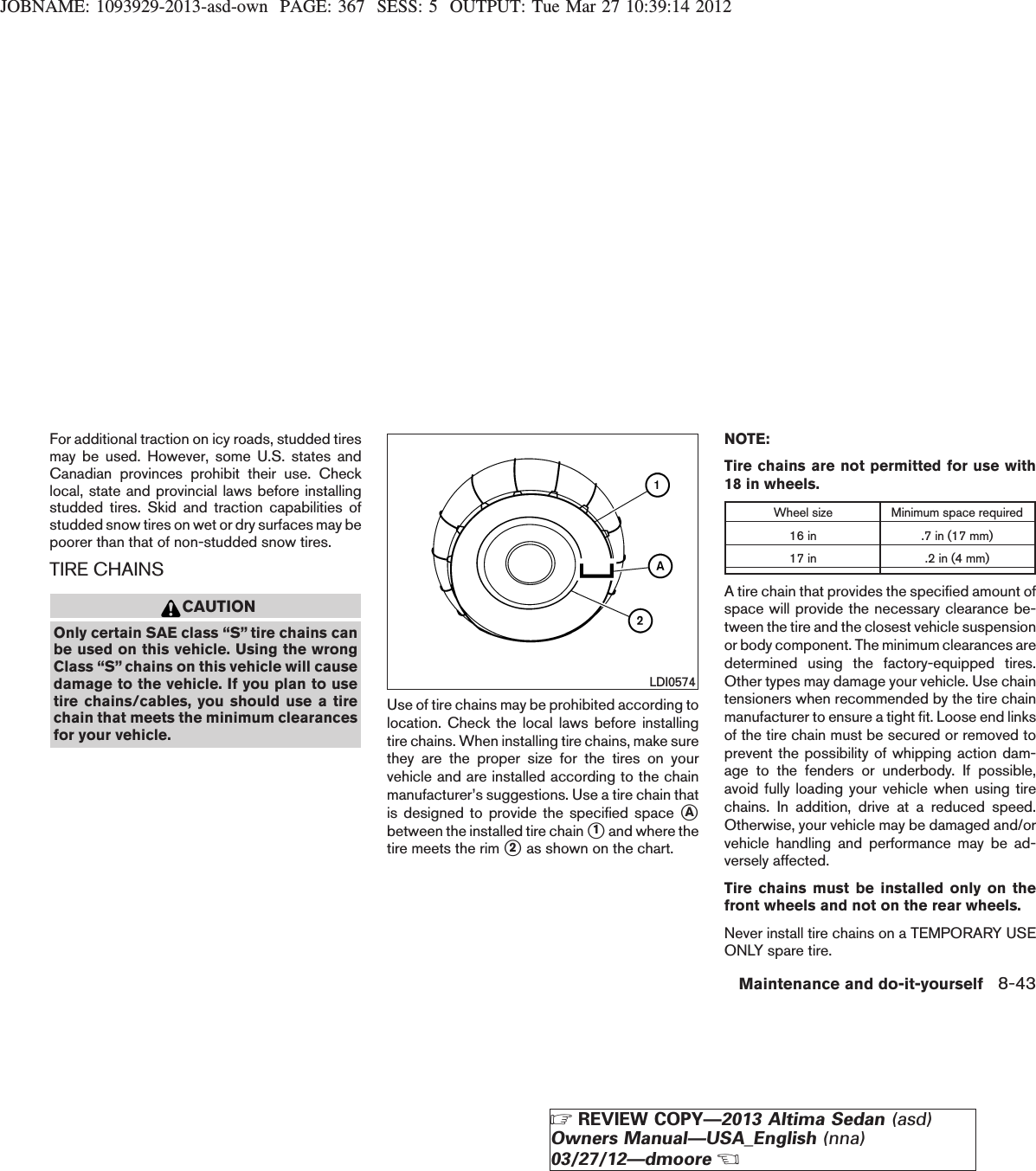 JOBNAME: 1093929-2013-asd-own PAGE: 367 SESS: 5 OUTPUT: Tue Mar 27 10:39:14 2012For additional traction on icy roads, studded tiresmay be used. However, some U.S. states andCanadian provinces prohibit their use. Checklocal, state and provincial laws before installingstudded tires. Skid and traction capabilities ofstudded snow tires on wet or dry surfaces may bepoorer than that of non-studded snow tires.TIRE CHAINSCAUTIONOnly certain SAE class “S” tire chains canbe used on this vehicle. Using the wrongClass “S” chains on this vehicle will causedamage to the vehicle. If you plan to usetire chains/cables, you should use a tirechain that meets the minimum clearancesfor your vehicle.Use of tire chains may be prohibited according tolocation. Check the local laws before installingtire chains. When installing tire chains, make surethey are the proper size for the tires on yourvehicle and are installed according to the chainmanufacturer’s suggestions. Use a tire chain thatis designed to provide the specified space sAbetween the installed tire chain s1and where thetire meets the rim s2as shown on the chart.NOTE:Tire chains are not permitted for use with18 in wheels.Wheel size Minimum space required16 in .7 in (17 mm)17 in .2 in (4 mm)A tire chain that provides the specified amount ofspace will provide the necessary clearance be-tween the tire and the closest vehicle suspensionor body component. The minimum clearances aredetermined using the factory-equipped tires.Other types may damage your vehicle. Use chaintensioners when recommended by the tire chainmanufacturer to ensure a tight fit. Loose end linksof the tire chain must be secured or removed toprevent the possibility of whipping action dam-age to the fenders or underbody. If possible,avoid fully loading your vehicle when using tirechains. In addition, drive at a reduced speed.Otherwise, your vehicle may be damaged and/orvehicle handling and performance may be ad-versely affected.Tire chains must be installed only on thefront wheels and not on the rear wheels.Never install tire chains on a TEMPORARY USEONLY spare tire.LDI0574Maintenance and do-it-yourself 8-43ZREVIEW COPY—2013 Altima Sedan (asd)Owners Manual—USA_English (nna)03/27/12—dmooreX
