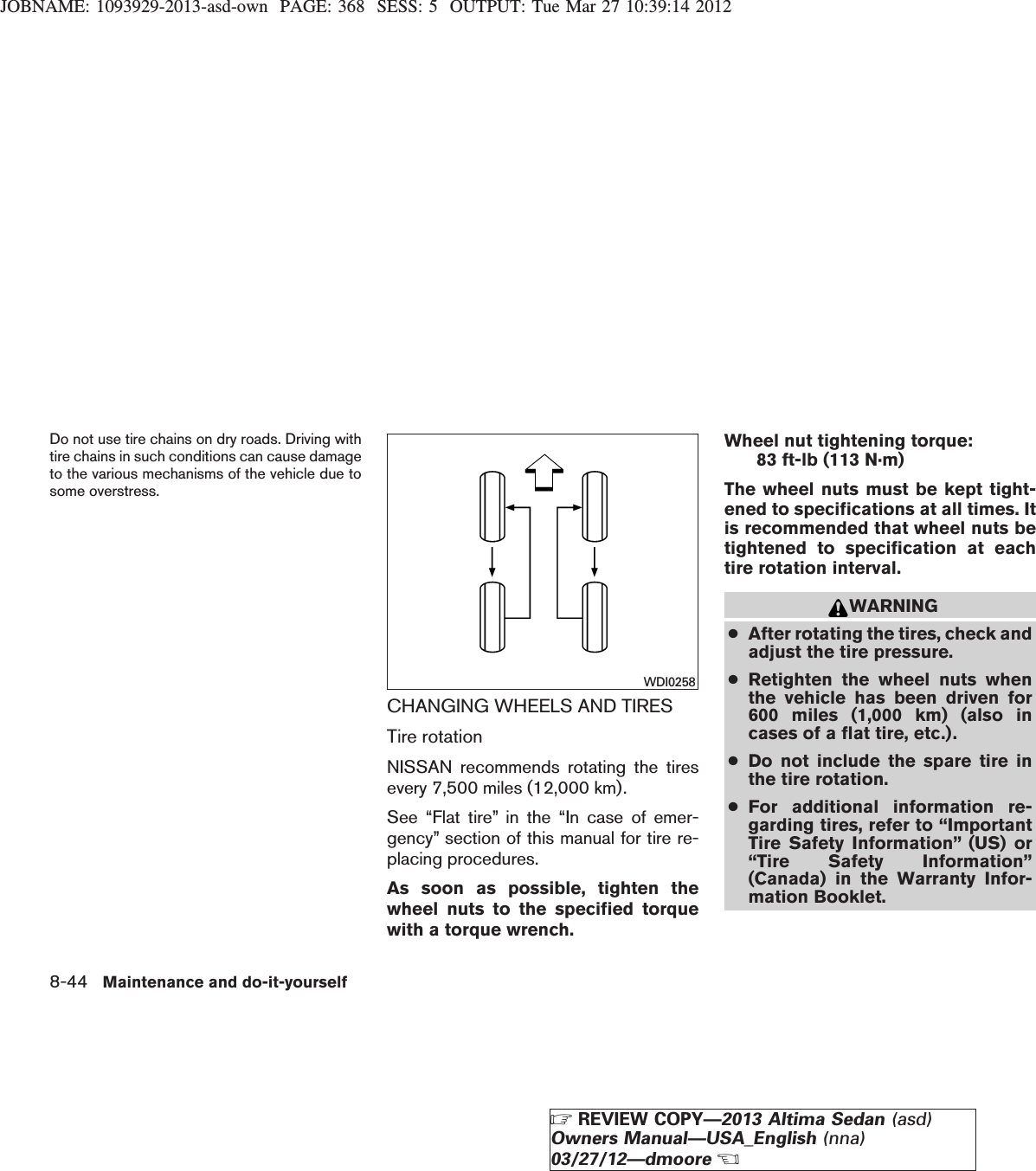 JOBNAME: 1093929-2013-asd-own PAGE: 368 SESS: 5 OUTPUT: Tue Mar 27 10:39:14 2012Do not use tire chains on dry roads. Driving withtire chains in such conditions can cause damageto the various mechanisms of the vehicle due tosome overstress.CHANGING WHEELS AND TIRESTire rotationNISSAN recommends rotating the tiresevery 7,500 miles (12,000 km).See “Flat tire” in the “In case of emer-gency” section of this manual for tire re-placing procedures.As soon as possible, tighten thewheel nuts to the specified torquewith a torque wrench.Wheel nut tightening torque:83 ft-lb (113 N·m)The wheel nuts must be kept tight-ened to specifications at all times. Itis recommended that wheel nuts betightened to specification at eachtire rotation interval.WARNING●After rotating the tires, check andadjust the tire pressure.●Retighten the wheel nuts whenthe vehicle has been driven for600 miles (1,000 km) (also incases of a flat tire, etc.).●Do not include the spare tire inthe tire rotation.●For additional information re-garding tires, refer to “ImportantTire Safety Information” (US) or“Tire Safety Information”(Canada) in the Warranty Infor-mation Booklet.WDI02588-44 Maintenance and do-it-yourselfZREVIEW COPY—2013 Altima Sedan (asd)Owners Manual—USA_English (nna)03/27/12—dmooreX