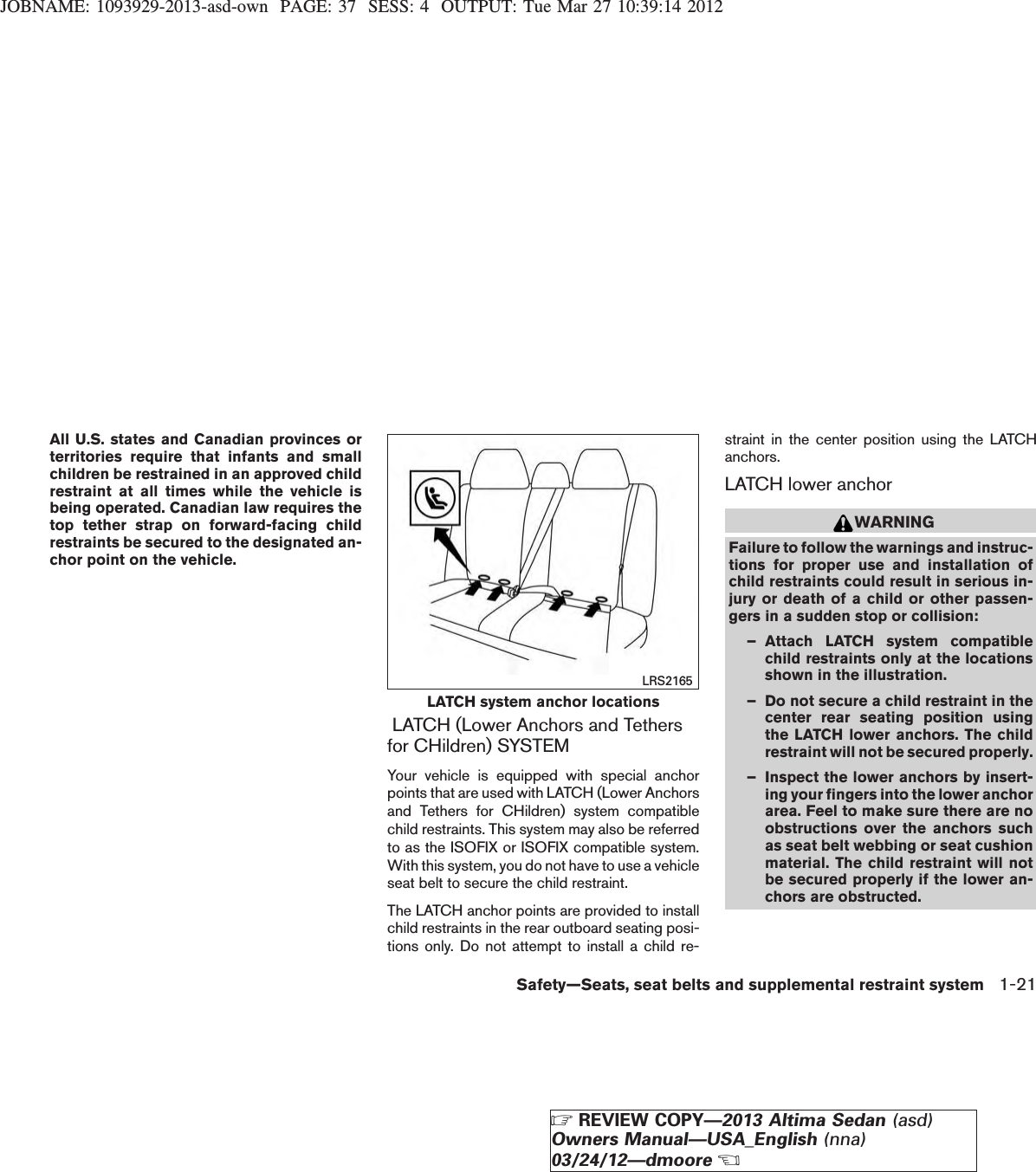 JOBNAME: 1093929-2013-asd-own PAGE: 37 SESS: 4 OUTPUT: Tue Mar 27 10:39:14 2012All U.S. states and Canadian provinces orterritories require that infants and smallchildren be restrained in an approved childrestraint at all times while the vehicle isbeing operated. Canadian law requires thetop tether strap on forward-facing childrestraints be secured to the designated an-chor point on the vehicle.LATCH (Lower Anchors and Tethersfor CHildren) SYSTEMYour vehicle is equipped with special anchorpoints that are used with LATCH (Lower Anchorsand Tethers for CHildren) system compatiblechild restraints. This system may also be referredto as the ISOFIX or ISOFIX compatible system.With this system, you do not have to use a vehicleseat belt to secure the child restraint.The LATCH anchor points are provided to installchild restraints in the rear outboard seating posi-tions only. Do not attempt to install a child re-straint in the center position using the LATCHanchors.LATCH lower anchorWARNINGFailure to follow the warnings and instruc-tions for proper use and installation ofchild restraints could result in serious in-jury or death of a child or other passen-gers in a sudden stop or collision:– Attach LATCH system compatiblechild restraints only at the locationsshown in the illustration.– Do not secure a child restraint in thecenter rear seating position usingthe LATCH lower anchors. The childrestraint will not be secured properly.– Inspect the lower anchors by insert-ing your fingers into the lower anchorarea. Feel to make sure there are noobstructions over the anchors suchas seat belt webbing or seat cushionmaterial. The child restraint will notbe secured properly if the lower an-chors are obstructed.LATCH system anchor locationsLRS2165Safety—Seats, seat belts and supplemental restraint system 1-21ZREVIEW COPY—2013 Altima Sedan (asd)Owners Manual—USA_English (nna)03/24/12—dmooreX