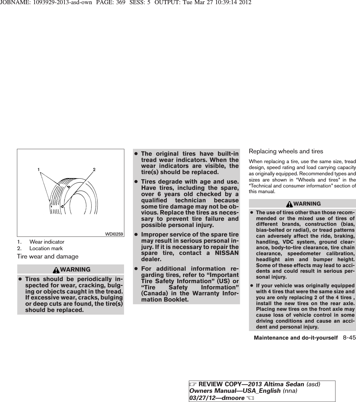 JOBNAME: 1093929-2013-asd-own PAGE: 369 SESS: 5 OUTPUT: Tue Mar 27 10:39:14 20121. Wear indicator2. Location markTire wear and damageWARNING●Tires should be periodically in-spected for wear, cracking, bulg-ing or objects caught in the tread.If excessive wear, cracks, bulgingor deep cuts are found, the tire(s)should be replaced.●The original tires have built-intread wear indicators. When thewear indicators are visible, thetire(s) should be replaced.●Tires degrade with age and use.Have tires, including the spare,over 6 years old checked by aqualified technician becausesome tire damage may not be ob-vious. Replace the tires as neces-sary to prevent tire failure andpossible personal injury.●Improper service of the spare tiremay result in serious personal in-jury. If it is necessary to repair thespare tire, contact a NISSANdealer.●For additional information re-garding tires, refer to “ImportantTire Safety Information” (US) or“Tire Safety Information”(Canada) in the Warranty Infor-mation Booklet.Replacing wheels and tiresWhen replacing a tire, use the same size, treaddesign, speed rating and load carrying capacityas originally equipped. Recommended types andsizes are shown in “Wheels and tires” in the“Technical and consumer information” section ofthis manual.WARNING●The use of tires other than those recom-mended or the mixed use of tires ofdifferent brands, construction (bias,bias-belted or radial), or tread patternscan adversely affect the ride, braking,handling, VDC system, ground clear-ance, body-to-tire clearance, tire chainclearance, speedometer calibration,headlight aim and bumper height.Some of these effects may lead to acci-dents and could result in serious per-sonal injury.●If your vehicle was originally equippedwith 4 tires that were the same size andyou are only replacing 2 of the 4 tires ,install the new tires on the rear axle.Placing new tires on the front axle maycause loss of vehicle control in somedriving conditions and cause an acci-dent and personal injury.WDI0259Maintenance and do-it-yourself 8-45ZREVIEW COPY—2013 Altima Sedan (asd)Owners Manual—USA_English (nna)03/27/12—dmooreX