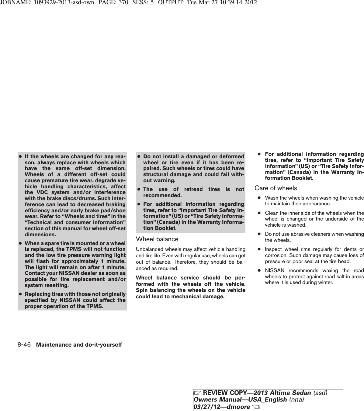 JOBNAME: 1093929-2013-asd-own PAGE: 370 SESS: 5 OUTPUT: Tue Mar 27 10:39:14 2012●If the wheels are changed for any rea-son, always replace with wheels whichhave the same off-set dimension.Wheels of a different off-set couldcause premature tire wear, degrade ve-hicle handling characteristics, affectthe VDC system and/or interferencewith the brake discs/drums. Such inter-ference can lead to decreased brakingefficiency and/or early brake pad/shoewear. Refer to “Wheels and tires” in the“Technical and consumer information”section of this manual for wheel off-setdimensions.●When a spare tire is mounted or a wheelis replaced, the TPMS will not functionand the low tire pressure warning lightwill flash for approximately 1 minute.The light will remain on after 1 minute.Contact your NISSAN dealer as soon aspossible for tire replacement and/orsystem resetting.●Replacing tires with those not originallyspecified by NISSAN could affect theproper operation of the TPMS.●Do not install a damaged or deformedwheel or tire even if it has been re-paired. Such wheels or tires could havestructural damage and could fail with-out warning.●The use of retread tires is notrecommended.●For additional information regardingtires, refer to “Important Tire Safety In-formation”(US) or “Tire Safety Informa-tion” (Canada) in the Warranty Informa-tion Booklet.Wheel balanceUnbalanced wheels may affect vehicle handlingand tire life. Even with regular use, wheels can getout of balance. Therefore, they should be bal-anced as required.Wheel balance service should be per-formed with the wheels off the vehicle.Spin balancing the wheels on the vehiclecould lead to mechanical damage.●For additional information regardingtires, refer to “Important Tire SafetyInformation” (US) or “Tire Safety Infor-mation” (Canada) in the Warranty In-formation Booklet.Care of wheels●Wash the wheels when washing the vehicleto maintain their appearance.●Clean the inner side of the wheels when thewheel is changed or the underside of thevehicle is washed.●Do not use abrasive cleaners when washingthe wheels.●Inspect wheel rims regularly for dents orcorrosion. Such damage may cause loss ofpressure or poor seal at the tire bead.●NISSAN recommends waxing the roadwheels to protect against road salt in areaswhere it is used during winter.8-46 Maintenance and do-it-yourselfZREVIEW COPY—2013 Altima Sedan (asd)Owners Manual—USA_English (nna)03/27/12—dmooreX