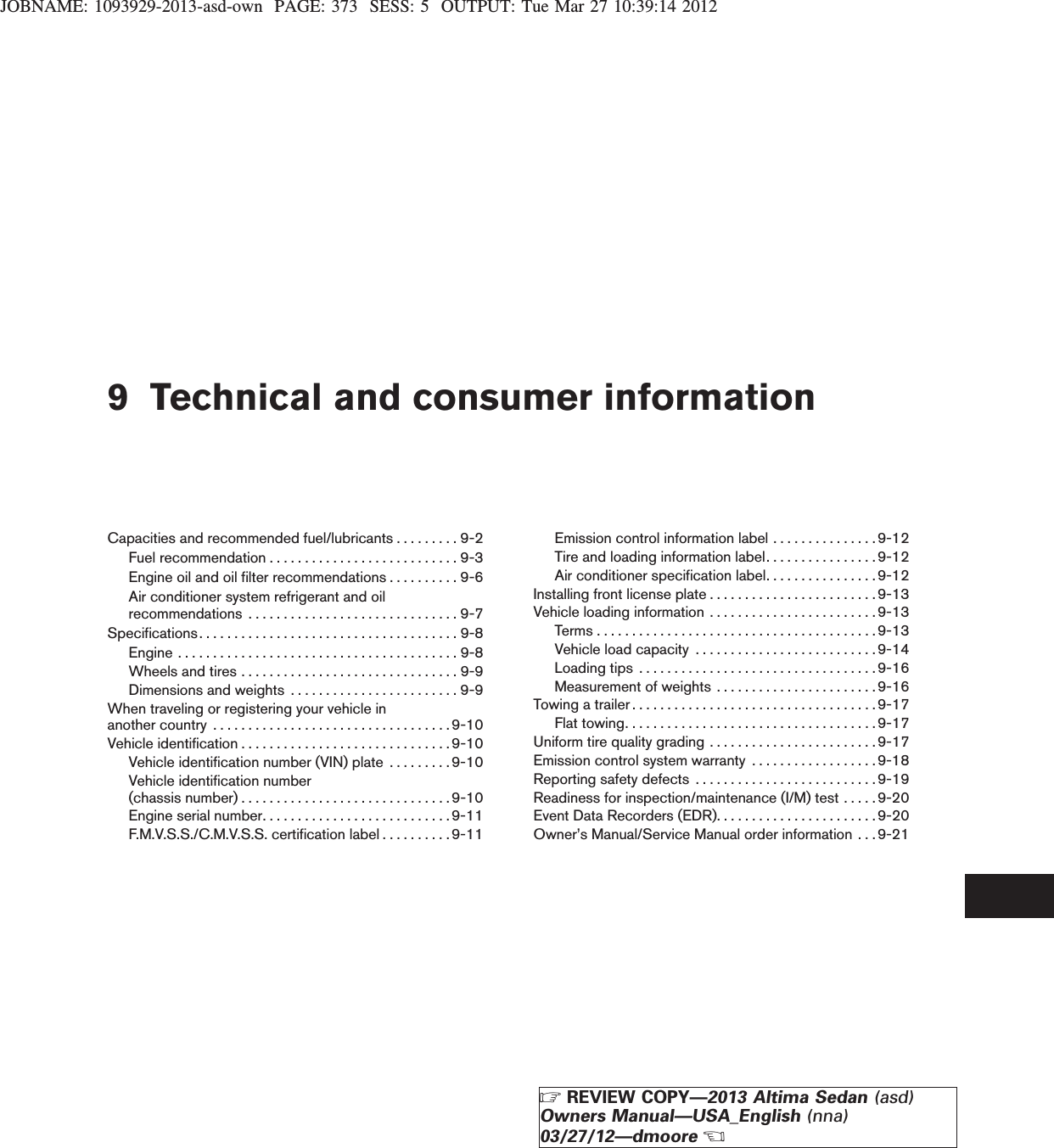 JOBNAME: 1093929-2013-asd-own PAGE: 373 SESS: 5 OUTPUT: Tue Mar 27 10:39:14 20129 Technical and consumer informationCapacities and recommended fuel/lubricants . . . . . . . . . 9-2Fuelrecommendation...........................9-3Engine oil and oil filter recommendations . . . . . . . . . . 9-6Air conditioner system refrigerant and oilrecommendations ..............................9-7Specifications.....................................9-8Engine........................................9-8Wheelsandtires...............................9-9Dimensions and weights . . . . . . . . . . . . . . . . . . . . . . . . 9-9When traveling or registering your vehicle inanothercountry ..................................9-10Vehicleidentification..............................9-10Vehicle identification number (VIN) plate . . . . . . . . .9-10Vehicle identification number(chassisnumber)..............................9-10Engineserialnumber...........................9-11F.M.V.S.S./C.M.V.S.S. certification label . . . . . . . . . .9-11Emission control information label . . . . . . . . . . . . . . . 9-12Tire and loading information label. . . . . . . . . . . . . . . .9-12Air conditioner specification label. . . . . . . . . . . . . . . . 9-12Installing front license plate . . . . . . . . . . . . . . . . . . . . . . . .9-13Vehicle loading information . . . . . . . . . . . . . . . . . . . . . . . .9-13Terms........................................9-13Vehicleloadcapacity ..........................9-14Loadingtips ..................................9-16Measurement of weights . . . . . . . . . . . . . . . . . . . . . . .9-16Towing a trailer . . . . . . . . . . . . . . . . . . . . . . . . . . . . . . . . . . . 9-17Flat towing. . . . . . . . . . . . . . . . . . . . . . . . . . . . . . . . . . . .9-17Uniform tire quality grading . . . . . . . . . . . . . . . . . . . . . . . . 9-17Emission control system warranty . . . . . . . . . . . . . . . . . .9-18Reporting safety defects . . . . . . . . . . . . . . . . . . . . . . . . . .9-19Readiness for inspection/maintenance (I/M) test . . . . .9-20Event Data Recorders (EDR). . . . . . . . . . . . . . . . . . . . . . . 9-20Owner’s Manual/Service Manual order information . . . 9-21ZREVIEW COPY—2013 Altima Sedan (asd)Owners Manual—USA_English (nna)03/27/12—dmooreX