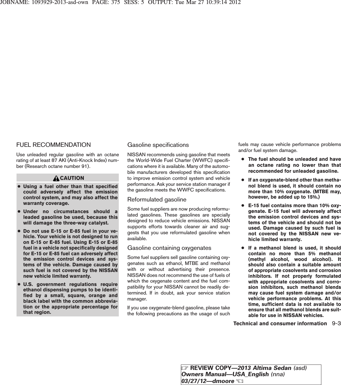 JOBNAME: 1093929-2013-asd-own PAGE: 375 SESS: 5 OUTPUT: Tue Mar 27 10:39:14 2012FUEL RECOMMENDATIONUse unleaded regular gasoline with an octanerating of at least 87 AKI (Anti-Knock Index) num-ber (Research octane number 91).CAUTION●Using a fuel other than that specifiedcould adversely affect the emissioncontrol system, and may also affect thewarranty coverage.●Under no circumstances should aleaded gasoline be used, because thiswill damage the three-way catalyst.●Do not use E-15 or E-85 fuel in your ve-hicle. Your vehicle is not designed to runon E-15 or E-85 fuel. Using E-15 or E-85fuel in a vehicle not specifically designedfor E-15 or E-85 fuel can adversely affectthe emission control devices and sys-tems of the vehicle. Damage caused bysuch fuel is not covered by the NISSANnew vehicle limited warranty.●U.S. government regulations requireethanol dispensing pumps to be identi-fied by a small, square, orange andblack label with the common abbrevia-tion or the appropriate percentage forthat region.Gasoline specificationsNISSAN recommends using gasoline that meetsthe World-Wide Fuel Charter (WWFC) specifi-cations where it is available. Many of the automo-bile manufacturers developed this specificationto improve emission control system and vehicleperformance. Ask your service station manager ifthe gasoline meets the WWFC specifications.Reformulated gasolineSome fuel suppliers are now producing reformu-lated gasolines. These gasolines are speciallydesigned to reduce vehicle emissions. NISSANsupports efforts towards cleaner air and sug-gests that you use reformulated gasoline whenavailable.Gasoline containing oxygenatesSome fuel suppliers sell gasoline containing oxy-genates such as ethanol, MTBE and methanolwith or without advertising their presence.NISSAN does not recommend the use of fuels ofwhich the oxygenate content and the fuel com-patibility for your NISSAN cannot be readily de-termined. If in doubt, ask your service stationmanager.If you use oxygenate-blend gasoline, please takethe following precautions as the usage of suchfuels may cause vehicle performance problemsand/or fuel system damage.●The fuel should be unleaded and havean octane rating no lower than thatrecommended for unleaded gasoline.●If an oxygenate-blend other than metha-nol blend is used, it should contain nomore than 10% oxygenate. (MTBE may,however, be added up to 15%.)●E-15 fuel contains more than 10% oxy-genate. E-15 fuel will adversely affectthe emission control devices and sys-tems of the vehicle and should not beused. Damage caused by such fuel isnot covered by the NISSAN new ve-hicle limited warranty.●If a methanol blend is used, it shouldcontain no more than 5% methanol(methyl alcohol, wood alcohol). Itshould also contain a suitable amountof appropriate cosolvents and corrosioninhibitors. If not properly formulatedwith appropriate cosolvents and corro-sion inhibitors, such methanol blendsmay cause fuel system damage and/orvehicle performance problems. At thistime, sufficient data is not available toensure that all methanol blends are suit-able for use in NISSAN vehicles.Technical and consumer information 9-3ZREVIEW COPY—2013 Altima Sedan (asd)Owners Manual—USA_English (nna)03/27/12—dmooreX