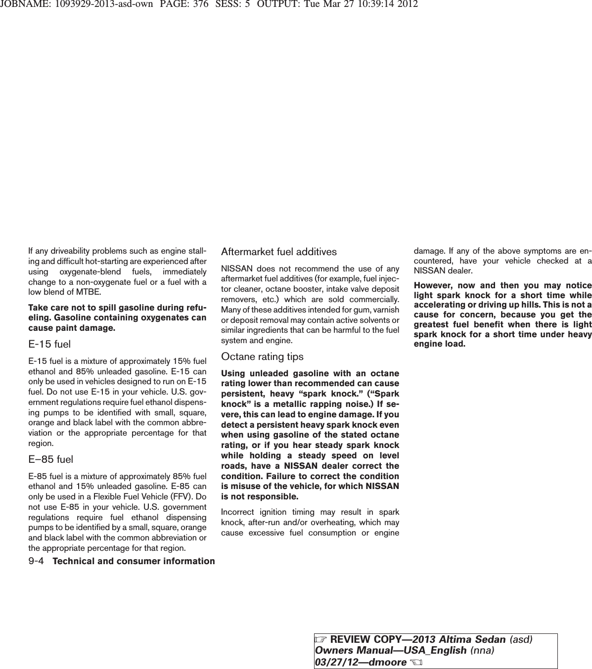 JOBNAME: 1093929-2013-asd-own PAGE: 376 SESS: 5 OUTPUT: Tue Mar 27 10:39:14 2012If any driveability problems such as engine stall-ing and difficult hot-starting are experienced afterusing oxygenate-blend fuels, immediatelychange to a non-oxygenate fuel or a fuel with alow blend of MTBE.Take care not to spill gasoline during refu-eling. Gasoline containing oxygenates cancause paint damage.E-15 fuelE-15 fuel is a mixture of approximately 15% fuelethanol and 85% unleaded gasoline. E-15 canonly be used in vehicles designed to run on E-15fuel. Do not use E-15 in your vehicle. U.S. gov-ernment regulations require fuel ethanol dispens-ing pumps to be identified with small, square,orange and black label with the common abbre-viation or the appropriate percentage for thatregion.E–85 fuelE-85 fuel is a mixture of approximately 85% fuelethanol and 15% unleaded gasoline. E-85 canonly be used in a Flexible Fuel Vehicle (FFV). Donot use E-85 in your vehicle. U.S. governmentregulations require fuel ethanol dispensingpumps to be identified by a small, square, orangeand black label with the common abbreviation orthe appropriate percentage for that region.Aftermarket fuel additivesNISSAN does not recommend the use of anyaftermarket fuel additives (for example, fuel injec-tor cleaner, octane booster, intake valve depositremovers, etc.) which are sold commercially.Many of these additives intended for gum, varnishor deposit removal may contain active solvents orsimilar ingredients that can be harmful to the fuelsystem and engine.Octane rating tipsUsing unleaded gasoline with an octanerating lower than recommended can causepersistent, heavy “spark knock.” (“Sparkknock” is a metallic rapping noise.) If se-vere, this can lead to engine damage. If youdetect a persistent heavy spark knock evenwhen using gasoline of the stated octanerating, or if you hear steady spark knockwhile holding a steady speed on levelroads, have a NISSAN dealer correct thecondition. Failure to correct the conditionis misuse of the vehicle, for which NISSANis not responsible.Incorrect ignition timing may result in sparkknock, after-run and/or overheating, which maycause excessive fuel consumption or enginedamage. If any of the above symptoms are en-countered, have your vehicle checked at aNISSAN dealer.However, now and then you may noticelight spark knock for a short time whileaccelerating or driving up hills. This is not acause for concern, because you get thegreatest fuel benefit when there is lightspark knock for a short time under heavyengine load.9-4 Technical and consumer informationZREVIEW COPY—2013 Altima Sedan (asd)Owners Manual—USA_English (nna)03/27/12—dmooreX