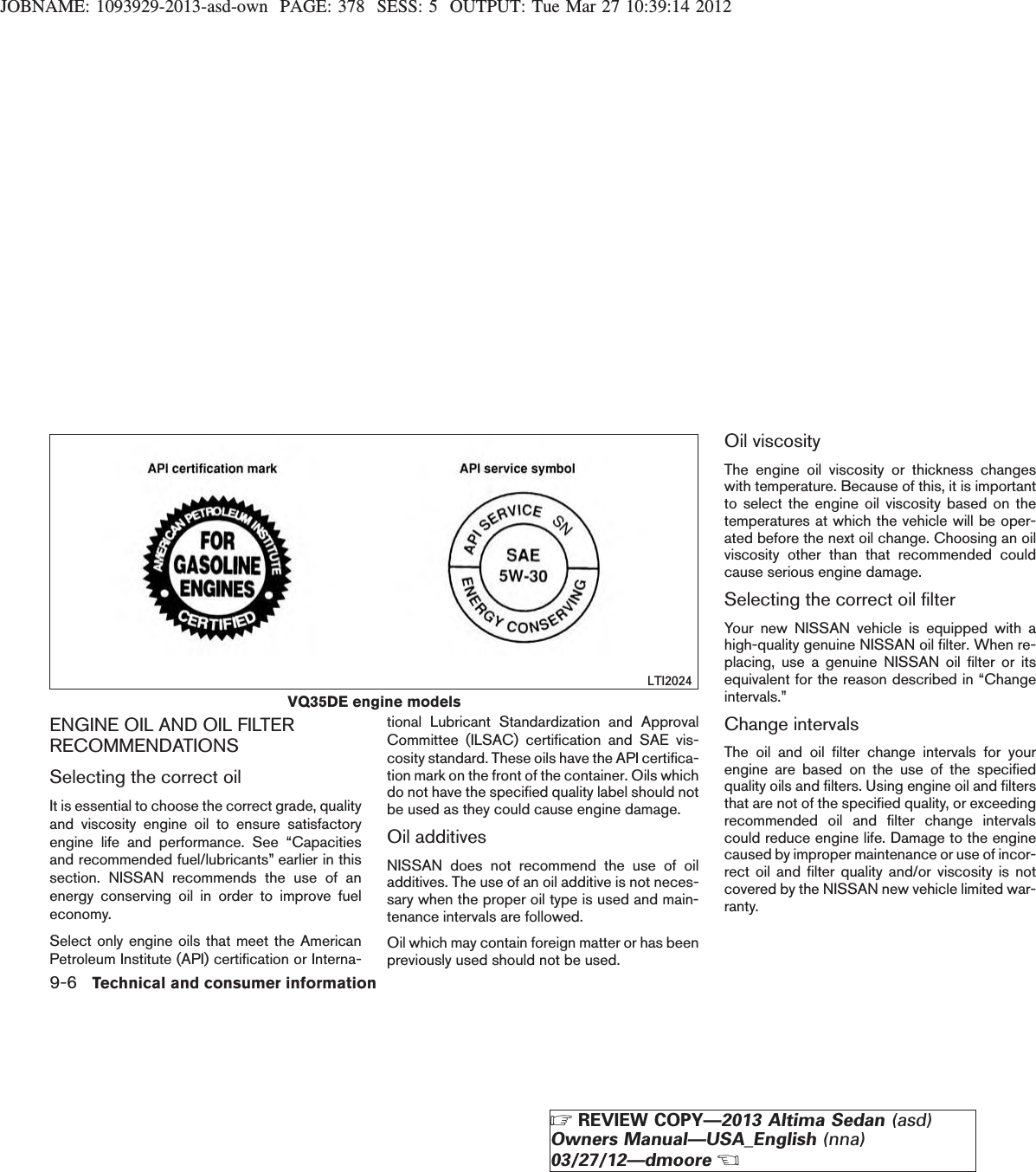 JOBNAME: 1093929-2013-asd-own PAGE: 378 SESS: 5 OUTPUT: Tue Mar 27 10:39:14 2012ENGINE OIL AND OIL FILTERRECOMMENDATIONSSelecting the correct oilIt is essential to choose the correct grade, qualityand viscosity engine oil to ensure satisfactoryengine life and performance. See “Capacitiesand recommended fuel/lubricants” earlier in thissection. NISSAN recommends the use of anenergy conserving oil in order to improve fueleconomy.Select only engine oils that meet the AmericanPetroleum Institute (API) certification or Interna-tional Lubricant Standardization and ApprovalCommittee (ILSAC) certification and SAE vis-cosity standard. These oils have the API certifica-tion mark on the front of the container. Oils whichdo not have the specified quality label should notbe used as they could cause engine damage.Oil additivesNISSAN does not recommend the use of oiladditives. The use of an oil additive is not neces-sary when the proper oil type is used and main-tenance intervals are followed.Oil which may contain foreign matter or has beenpreviously used should not be used.Oil viscosityThe engine oil viscosity or thickness changeswith temperature. Because of this, it is importantto select the engine oil viscosity based on thetemperatures at which the vehicle will be oper-ated before the next oil change. Choosing an oilviscosity other than that recommended couldcause serious engine damage.Selecting the correct oil filterYour new NISSAN vehicle is equipped with ahigh-quality genuine NISSAN oil filter. When re-placing, use a genuine NISSAN oil filter or itsequivalent for the reason described in “Changeintervals.”Change intervalsThe oil and oil filter change intervals for yourengine are based on the use of the specifiedquality oils and filters. Using engine oil and filtersthat are not of the specified quality, or exceedingrecommended oil and filter change intervalscould reduce engine life. Damage to the enginecaused by improper maintenance or use of incor-rect oil and filter quality and/or viscosity is notcovered by the NISSAN new vehicle limited war-ranty.VQ35DE engine modelsLTI20249-6 Technical and consumer informationZREVIEW COPY—2013 Altima Sedan (asd)Owners Manual—USA_English (nna)03/27/12—dmooreX