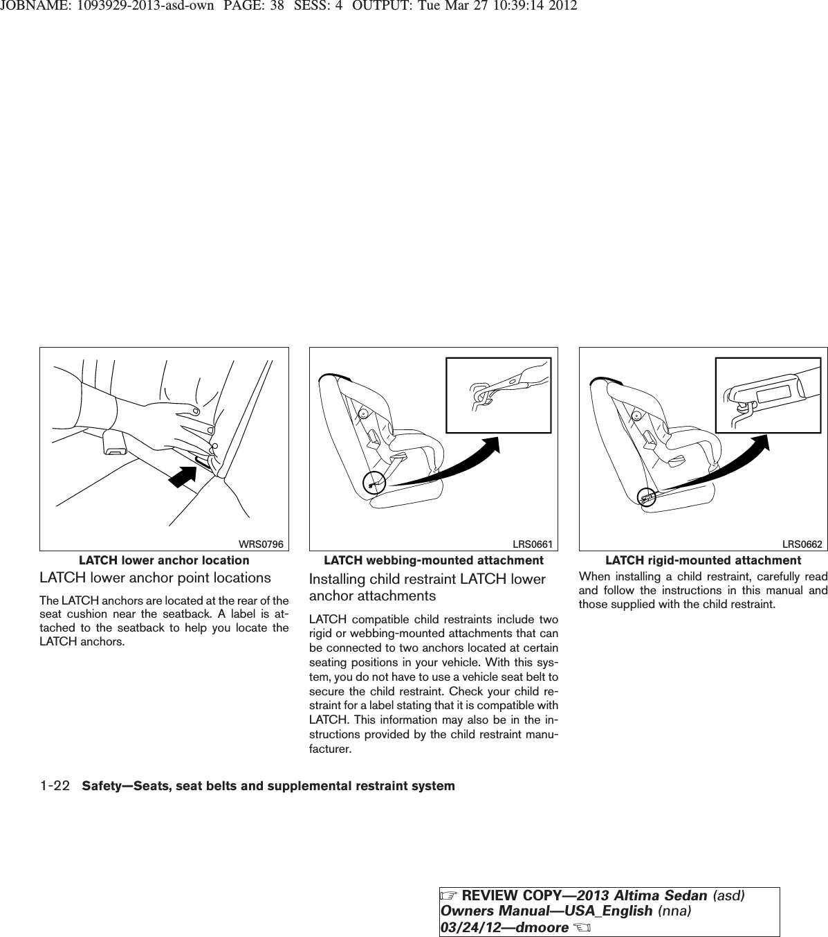 JOBNAME: 1093929-2013-asd-own PAGE: 38 SESS: 4 OUTPUT: Tue Mar 27 10:39:14 2012LATCH lower anchor point locationsThe LATCH anchors are located at the rear of theseat cushion near the seatback. A label is at-tached to the seatback to help you locate theLATCH anchors.Installing child restraint LATCH loweranchor attachmentsLATCH compatible child restraints include tworigid or webbing-mounted attachments that canbe connected to two anchors located at certainseating positions in your vehicle. With this sys-tem, you do not have to use a vehicle seat belt tosecure the child restraint. Check your child re-straint for a label stating that it is compatible withLATCH. This information may also be in the in-structions provided by the child restraint manu-facturer.When installing a child restraint, carefully readand follow the instructions in this manual andthose supplied with the child restraint.LATCH lower anchor locationWRS0796LATCH webbing-mounted attachmentLRS0661LATCH rigid-mounted attachmentLRS06621-22 Safety—Seats, seat belts and supplemental restraint systemZREVIEW COPY—2013 Altima Sedan (asd)Owners Manual—USA_English (nna)03/24/12—dmooreX