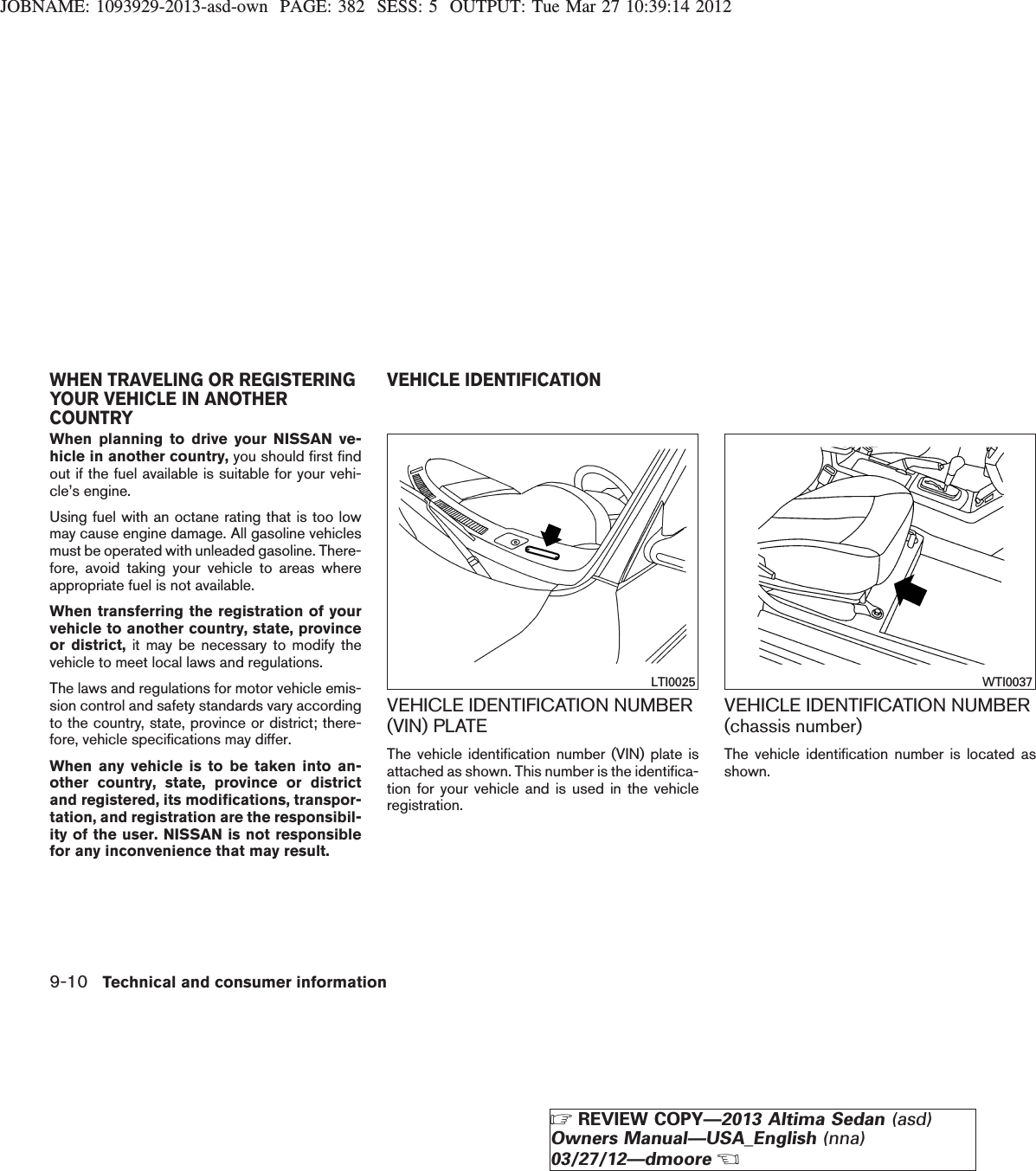 JOBNAME: 1093929-2013-asd-own PAGE: 382 SESS: 5 OUTPUT: Tue Mar 27 10:39:14 2012When planning to drive your NISSAN ve-hicle in another country, you should first findout if the fuel available is suitable for your vehi-cle’s engine.Using fuel with an octane rating that is too lowmay cause engine damage. All gasoline vehiclesmust be operated with unleaded gasoline. There-fore, avoid taking your vehicle to areas whereappropriate fuel is not available.When transferring the registration of yourvehicle to another country, state, provinceor district, it may be necessary to modify thevehicle to meet local laws and regulations.The laws and regulations for motor vehicle emis-sion control and safety standards vary accordingto the country, state, province or district; there-fore, vehicle specifications may differ.When any vehicle is to be taken into an-other country, state, province or districtand registered, its modifications, transpor-tation, and registration are the responsibil-ity of the user. NISSAN is not responsiblefor any inconvenience that may result.VEHICLE IDENTIFICATION NUMBER(VIN) PLATEThe vehicle identification number (VIN) plate isattached as shown. This number is the identifica-tion for your vehicle and is used in the vehicleregistration.VEHICLE IDENTIFICATION NUMBER(chassis number)The vehicle identification number is located asshown.LTI0025 WTI0037WHEN TRAVELING OR REGISTERINGYOUR VEHICLE IN ANOTHERCOUNTRYVEHICLE IDENTIFICATION9-10 Technical and consumer informationZREVIEW COPY—2013 Altima Sedan (asd)Owners Manual—USA_English (nna)03/27/12—dmooreX