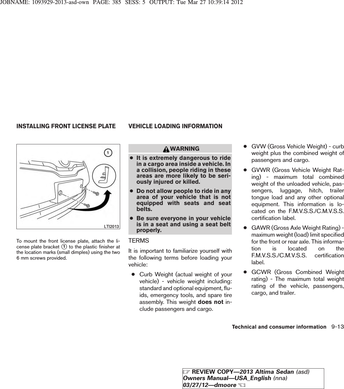 JOBNAME: 1093929-2013-asd-own PAGE: 385 SESS: 5 OUTPUT: Tue Mar 27 10:39:14 2012To mount the front license plate, attach the li-cense plate bracket s1to the plastic finisher atthe location marks (small dimples) using the two6 mm screws provided.WARNING●It is extremely dangerous to ridein a cargo area inside a vehicle. Ina collision, people riding in theseareas are more likely to be seri-ously injured or killed.●Do not allow people to ride in anyarea of your vehicle that is notequipped with seats and seatbelts.●Be sure everyone in your vehicleis in a seat and using a seat beltproperly.TERMSIt is important to familiarize yourself withthe following terms before loading yourvehicle:●Curb Weight (actual weight of yourvehicle) - vehicle weight including:standard and optional equipment, flu-ids, emergency tools, and spare tireassembly. This weight does not in-clude passengers and cargo.●GVW (Gross Vehicle Weight) - curbweight plus the combined weight ofpassengers and cargo.●GVWR (Gross Vehicle Weight Rat-ing) - maximum total combinedweight of the unloaded vehicle, pas-sengers, luggage, hitch, trailertongue load and any other optionalequipment. This information is lo-cated on the F.M.V.S.S./C.M.V.S.S.certification label.●GAWR (Gross Axle Weight Rating) -maximum weight (load) limit specifiedfor the front or rear axle. This informa-tion is located on theF.M.V.S.S./C.M.V.S.S. certificationlabel.●GCWR (Gross Combined Weightrating) - The maximum total weightrating of the vehicle, passengers,cargo, and trailer.LTI2013INSTALLING FRONT LICENSE PLATE VEHICLE LOADING INFORMATIONTechnical and consumer information 9-13ZREVIEW COPY—2013 Altima Sedan (asd)Owners Manual—USA_English (nna)03/27/12—dmooreX