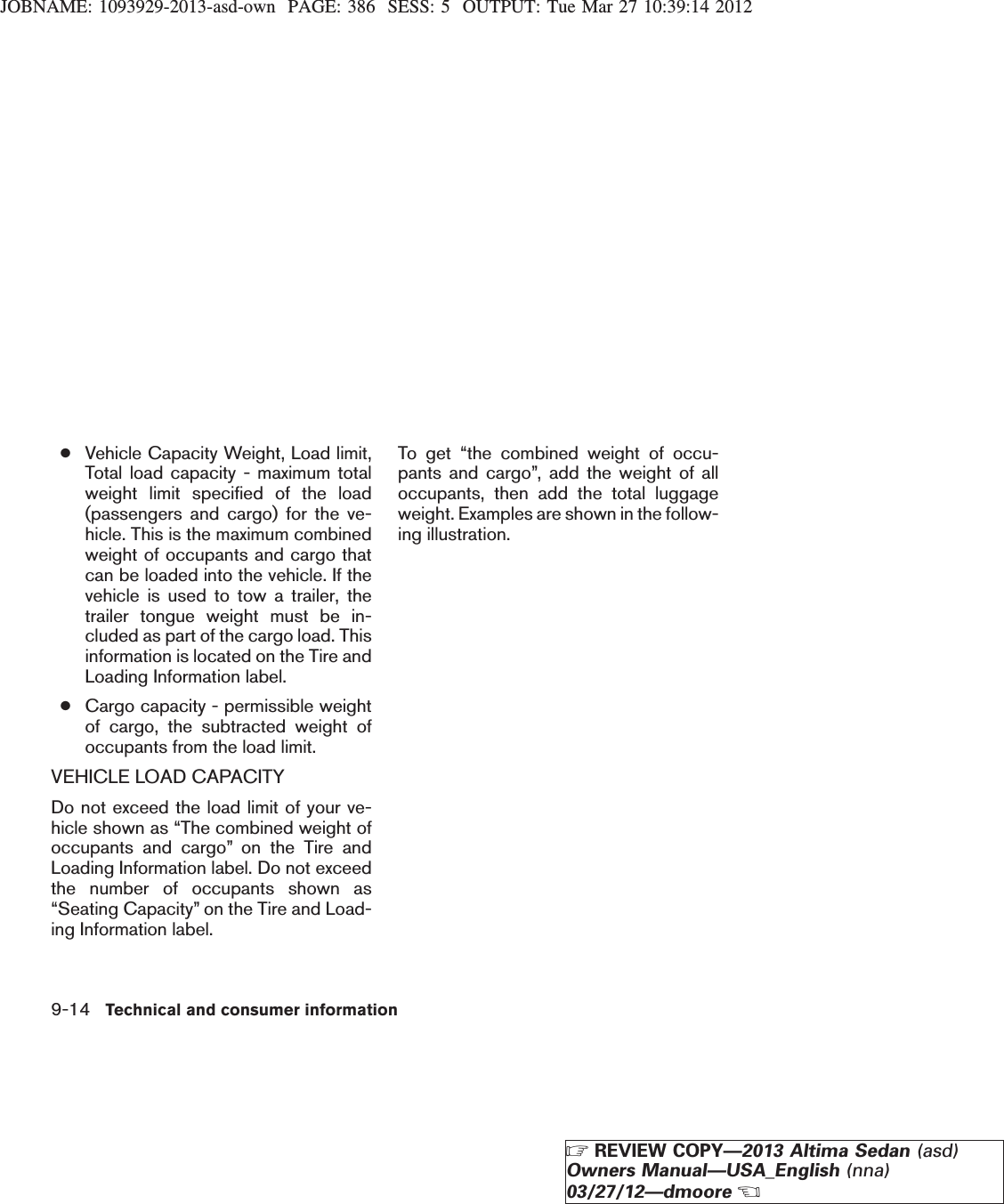 JOBNAME: 1093929-2013-asd-own PAGE: 386 SESS: 5 OUTPUT: Tue Mar 27 10:39:14 2012●Vehicle Capacity Weight, Load limit,Total load capacity - maximum totalweight limit specified of the load(passengers and cargo) for the ve-hicle. This is the maximum combinedweight of occupants and cargo thatcan be loaded into the vehicle. If thevehicle is used to tow a trailer, thetrailer tongue weight must be in-cluded as part of the cargo load. Thisinformation is located on the Tire andLoading Information label.●Cargo capacity - permissible weightof cargo, the subtracted weight ofoccupants from the load limit.VEHICLE LOAD CAPACITYDo not exceed the load limit of your ve-hicle shown as “The combined weight ofoccupants and cargo” on the Tire andLoading Information label. Do not exceedthe number of occupants shown as“Seating Capacity” on the Tire and Load-ing Information label.To get “the combined weight of occu-pants and cargo”, add the weight of alloccupants, then add the total luggageweight. Examples are shown in the follow-ing illustration.9-14 Technical and consumer informationZREVIEW COPY—2013 Altima Sedan (asd)Owners Manual—USA_English (nna)03/27/12—dmooreX