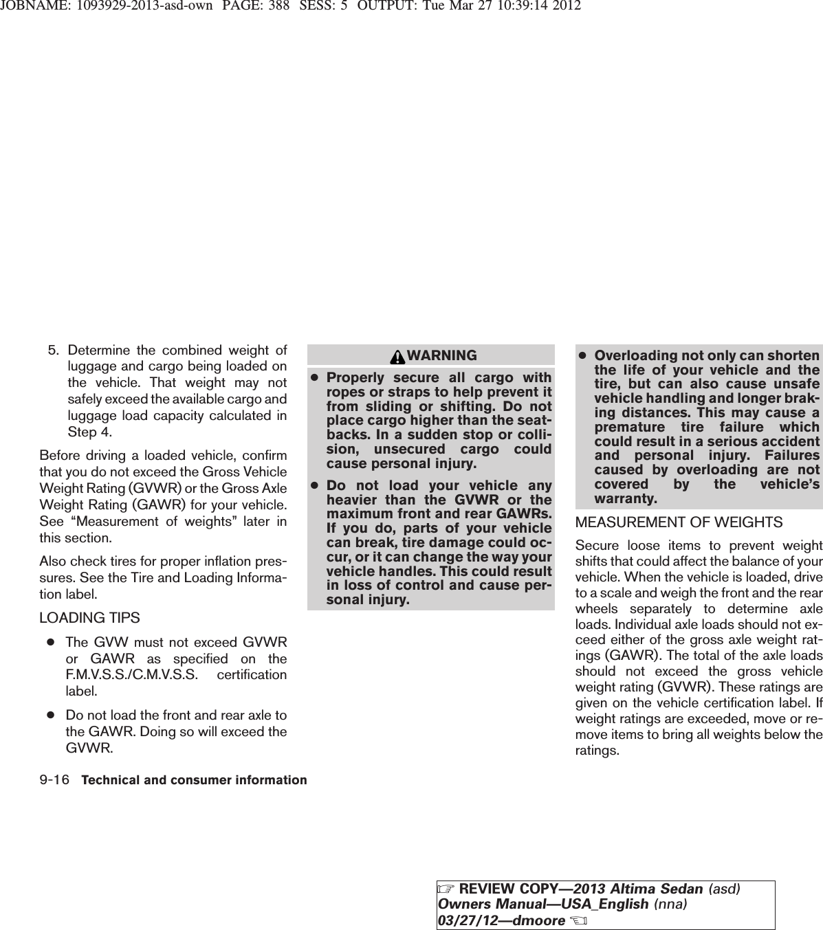 JOBNAME: 1093929-2013-asd-own PAGE: 388 SESS: 5 OUTPUT: Tue Mar 27 10:39:14 20125. Determine the combined weight ofluggage and cargo being loaded onthe vehicle. That weight may notsafely exceed the available cargo andluggage load capacity calculated inStep 4.Before driving a loaded vehicle, confirmthat you do not exceed the Gross VehicleWeight Rating (GVWR) or the Gross AxleWeight Rating (GAWR) for your vehicle.See “Measurement of weights” later inthis section.Also check tires for proper inflation pres-sures. See the Tire and Loading Informa-tion label.LOADING TIPS●The GVW must not exceed GVWRor GAWR as specified on theF.M.V.S.S./C.M.V.S.S. certificationlabel.●Do not load the front and rear axle tothe GAWR. Doing so will exceed theGVWR.WARNING●Properly secure all cargo withropes or straps to help prevent itfrom sliding or shifting. Do notplace cargo higher than the seat-backs. In a sudden stop or colli-sion, unsecured cargo couldcause personal injury.●Do not load your vehicle anyheavier than the GVWR or themaximum front and rear GAWRs.If you do, parts of your vehiclecan break, tire damage could oc-cur, or it can change the way yourvehicle handles. This could resultin loss of control and cause per-sonal injury.●Overloading not only can shortenthe life of your vehicle and thetire, but can also cause unsafevehicle handling and longer brak-ing distances. This may cause apremature tire failure whichcould result in a serious accidentand personal injury. Failurescaused by overloading are notcovered by the vehicle’swarranty.MEASUREMENT OF WEIGHTSSecure loose items to prevent weightshifts that could affect the balance of yourvehicle. When the vehicle is loaded, driveto a scale and weigh the front and the rearwheels separately to determine axleloads. Individual axle loads should not ex-ceed either of the gross axle weight rat-ings (GAWR). The total of the axle loadsshould not exceed the gross vehicleweight rating (GVWR). These ratings aregiven on the vehicle certification label. Ifweight ratings are exceeded, move or re-move items to bring all weights below theratings.9-16 Technical and consumer informationZREVIEW COPY—2013 Altima Sedan (asd)Owners Manual—USA_English (nna)03/27/12—dmooreX