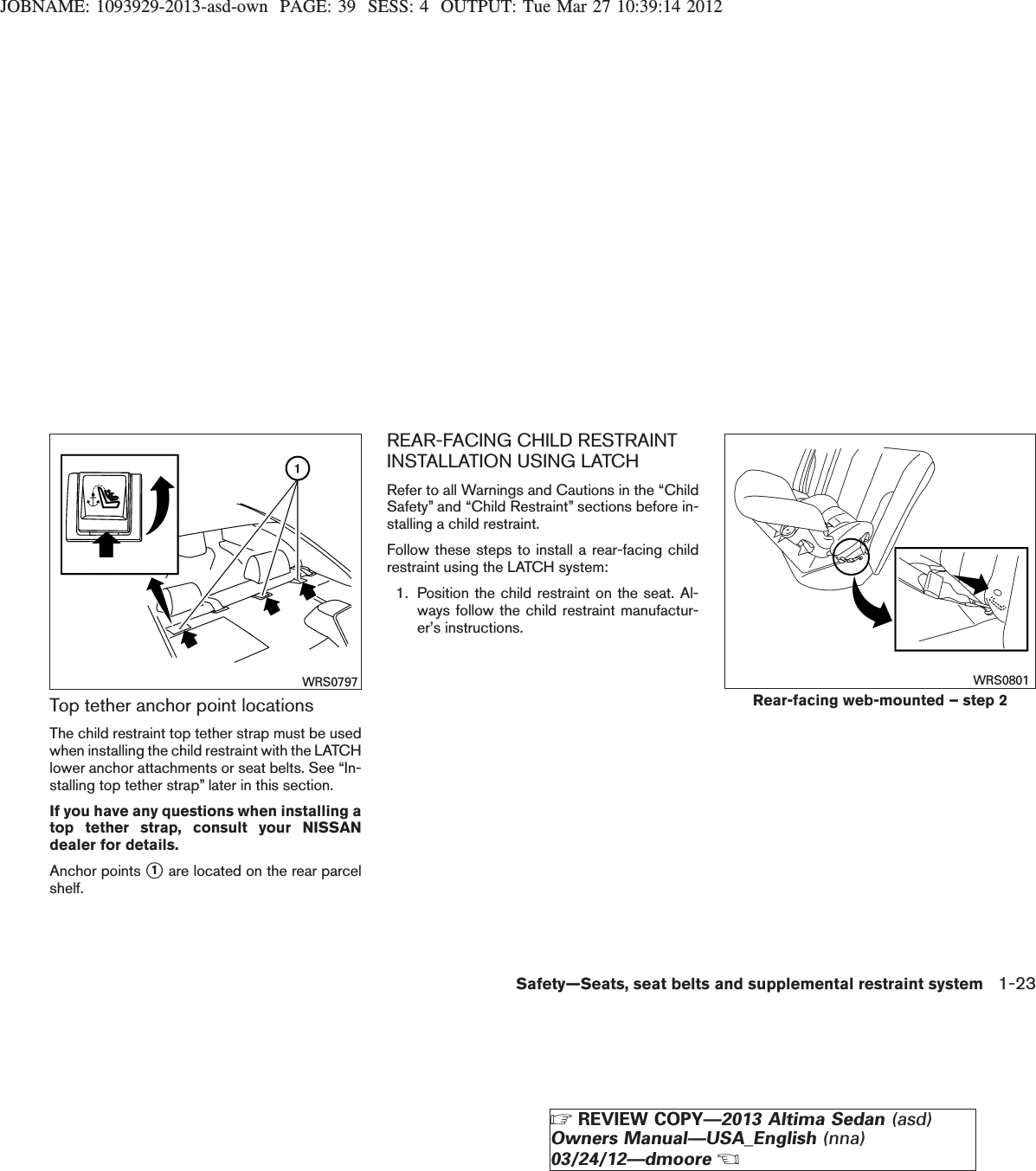 JOBNAME: 1093929-2013-asd-own PAGE: 39 SESS: 4 OUTPUT: Tue Mar 27 10:39:14 2012Top tether anchor point locationsThe child restraint top tether strap must be usedwhen installing the child restraint with the LATCHlower anchor attachments or seat belts. See “In-stalling top tether strap” later in this section.If you have any questions when installing atop tether strap, consult your NISSANdealer for details.Anchor points s1are located on the rear parcelshelf.REAR-FACING CHILD RESTRAINTINSTALLATION USING LATCHRefer to all Warnings and Cautions in the “ChildSafety” and “Child Restraint” sections before in-stalling a child restraint.Follow these steps to install a rear-facing childrestraint using the LATCH system:1. Position the child restraint on the seat. Al-ways follow the child restraint manufactur-er’s instructions.WRS0797Rear-facing web-mounted – step 2WRS0801Safety—Seats, seat belts and supplemental restraint system 1-23ZREVIEW COPY—2013 Altima Sedan (asd)Owners Manual—USA_English (nna)03/24/12—dmooreX