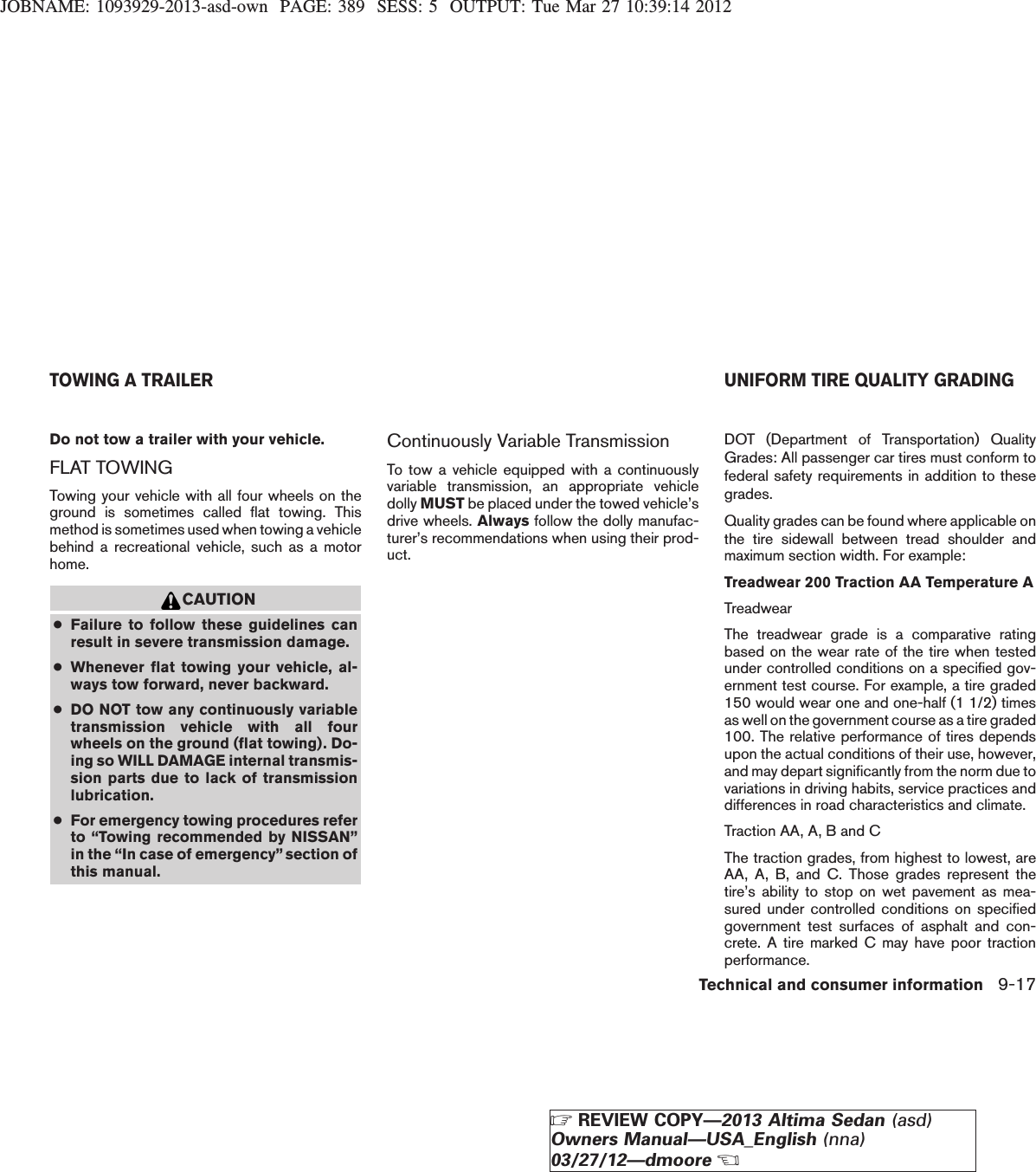JOBNAME: 1093929-2013-asd-own PAGE: 389 SESS: 5 OUTPUT: Tue Mar 27 10:39:14 2012Do not tow a trailer with your vehicle.FLAT TOWINGTowing your vehicle with all four wheels on theground is sometimes called flat towing. Thismethod is sometimes used when towing a vehiclebehind a recreational vehicle, such as a motorhome.CAUTION●Failure to follow these guidelines canresult in severe transmission damage.●Whenever flat towing your vehicle, al-ways tow forward, never backward.●DO NOT tow any continuously variabletransmission vehicle with all fourwheels on the ground (flat towing). Do-ing so WILL DAMAGE internal transmis-sion parts due to lack of transmissionlubrication.●For emergency towing procedures referto “Towing recommended by NISSAN”in the “In case of emergency” section ofthis manual.Continuously Variable TransmissionTo tow a vehicle equipped with a continuouslyvariable transmission, an appropriate vehicledolly MUST be placed under the towed vehicle’sdrive wheels. Always follow the dolly manufac-turer’s recommendations when using their prod-uct.DOT (Department of Transportation) QualityGrades: All passenger car tires must conform tofederal safety requirements in addition to thesegrades.Quality grades can be found where applicable onthe tire sidewall between tread shoulder andmaximum section width. For example:Treadwear 200 Traction AA Temperature ATreadwearThe treadwear grade is a comparative ratingbased on the wear rate of the tire when testedunder controlled conditions on a specified gov-ernment test course. For example, a tire graded150 would wear one and one-half (1 1/2) timesas well on the government course as a tire graded100. The relative performance of tires dependsupon the actual conditions of their use, however,and may depart significantly from the norm due tovariations in driving habits, service practices anddifferences in road characteristics and climate.Traction AA, A, B and CThe traction grades, from highest to lowest, areAA, A, B, and C. Those grades represent thetire’s ability to stop on wet pavement as mea-sured under controlled conditions on specifiedgovernment test surfaces of asphalt and con-crete. A tire marked C may have poor tractionperformance.TOWING A TRAILER UNIFORM TIRE QUALITY GRADINGTechnical and consumer information 9-17ZREVIEW COPY—2013 Altima Sedan (asd)Owners Manual—USA_English (nna)03/27/12—dmooreX