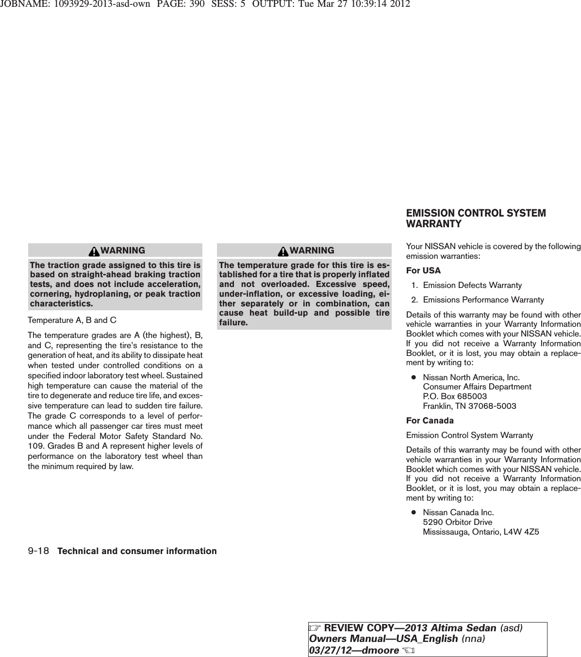 JOBNAME: 1093929-2013-asd-own PAGE: 390 SESS: 5 OUTPUT: Tue Mar 27 10:39:14 2012WARNINGThe traction grade assigned to this tire isbased on straight-ahead braking tractiontests, and does not include acceleration,cornering, hydroplaning, or peak tractioncharacteristics.Temperature A, B and CThe temperature grades are A (the highest), B,and C, representing the tire’s resistance to thegeneration of heat, and its ability to dissipate heatwhen tested under controlled conditions on aspecified indoor laboratory test wheel. Sustainedhigh temperature can cause the material of thetire to degenerate and reduce tire life, and exces-sive temperature can lead to sudden tire failure.The grade C corresponds to a level of perfor-mance which all passenger car tires must meetunder the Federal Motor Safety Standard No.109. Grades B and A represent higher levels ofperformance on the laboratory test wheel thanthe minimum required by law.WARNINGThe temperature grade for this tire is es-tablished for a tire that is properly inflatedand not overloaded. Excessive speed,under-inflation, or excessive loading, ei-ther separately or in combination, cancause heat build-up and possible tirefailure.Your NISSAN vehicle is covered by the followingemission warranties:For USA1. Emission Defects Warranty2. Emissions Performance WarrantyDetails of this warranty may be found with othervehicle warranties in your Warranty InformationBooklet which comes with your NISSAN vehicle.If you did not receive a Warranty InformationBooklet, or it is lost, you may obtain a replace-ment by writing to:●Nissan North America, Inc.Consumer Affairs DepartmentP.O. Box 685003Franklin, TN 37068-5003For CanadaEmission Control System WarrantyDetails of this warranty may be found with othervehicle warranties in your Warranty InformationBooklet which comes with your NISSAN vehicle.If you did not receive a Warranty InformationBooklet, or it is lost, you may obtain a replace-ment by writing to:●Nissan Canada Inc.5290 Orbitor DriveMississauga, Ontario, L4W 4Z5EMISSION CONTROL SYSTEMWARRANTY9-18 Technical and consumer informationZREVIEW COPY—2013 Altima Sedan (asd)Owners Manual—USA_English (nna)03/27/12—dmooreX