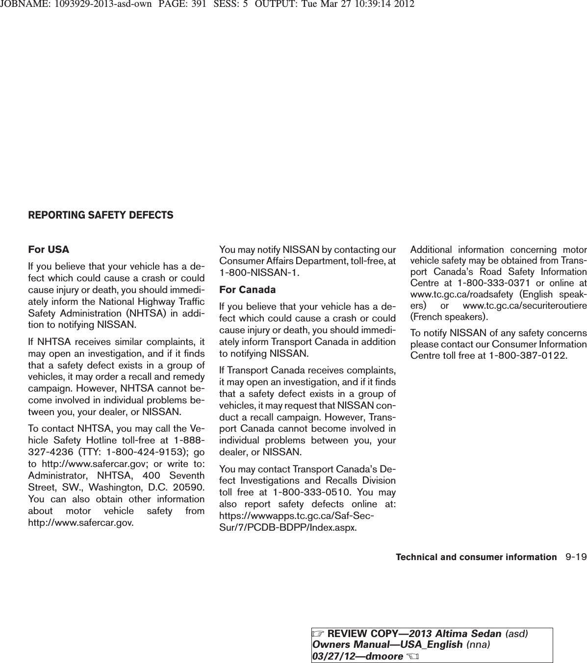 JOBNAME: 1093929-2013-asd-own PAGE: 391 SESS: 5 OUTPUT: Tue Mar 27 10:39:14 2012For USAIf you believe that your vehicle has a de-fect which could cause a crash or couldcause injury or death, you should immedi-ately inform the National Highway TrafficSafety Administration (NHTSA) in addi-tion to notifying NISSAN.If NHTSA receives similar complaints, itmay open an investigation, and if it findsthat a safety defect exists in a group ofvehicles, it may order a recall and remedycampaign. However, NHTSA cannot be-come involved in individual problems be-tween you, your dealer, or NISSAN.To contact NHTSA, you may call the Ve-hicle Safety Hotline toll-free at 1-888-327-4236 (TTY: 1-800-424-9153); goto http://www.safercar.gov; or write to:Administrator, NHTSA, 400 SeventhStreet, SW., Washington, D.C. 20590.You can also obtain other informationabout motor vehicle safety fromhttp://www.safercar.gov.You may notify NISSAN by contacting ourConsumer Affairs Department, toll-free, at1-800-NISSAN-1.For CanadaIf you believe that your vehicle has a de-fect which could cause a crash or couldcause injury or death, you should immedi-ately inform Transport Canada in additionto notifying NISSAN.If Transport Canada receives complaints,it may open an investigation, and if it findsthat a safety defect exists in a group ofvehicles, it may request that NISSAN con-duct a recall campaign. However, Trans-port Canada cannot become involved inindividual problems between you, yourdealer, or NISSAN.You may contact Transport Canada’s De-fect Investigations and Recalls Divisiontoll free at 1-800-333-0510. You mayalso report safety defects online at:https://wwwapps.tc.gc.ca/Saf-Sec-Sur/7/PCDB-BDPP/Index.aspx.Additional information concerning motorvehicle safety may be obtained from Trans-port Canada’s Road Safety InformationCentre at 1-800-333-0371 or online atwww.tc.gc.ca/roadsafety (English speak-ers) or www.tc.gc.ca/securiteroutiere(French speakers).To notify NISSAN of any safety concernsplease contact our Consumer InformationCentre toll free at 1-800-387-0122.REPORTING SAFETY DEFECTSTechnical and consumer information 9-19ZREVIEW COPY—2013 Altima Sedan (asd)Owners Manual—USA_English (nna)03/27/12—dmooreX