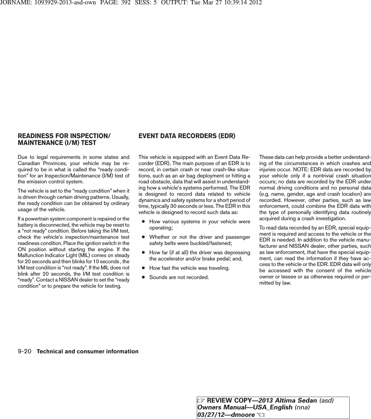 JOBNAME: 1093929-2013-asd-own PAGE: 392 SESS: 5 OUTPUT: Tue Mar 27 10:39:14 2012Due to legal requirements in some states andCanadian Provinces, your vehicle may be re-quired to be in what is called the “ready condi-tion” for an Inspection/Maintenance (I/M) test ofthe emission control system.The vehicle is set to the “ready condition” when itis driven through certain driving patterns. Usually,the ready condition can be obtained by ordinaryusage of the vehicle.If a powertrain system component is repaired or thebattery is disconnected, the vehicle may be reset toa “not ready” condition. Before taking the I/M test,check the vehicle’s inspection/maintenance testreadiness condition. Place the ignition switch in theON position without starting the engine. If theMalfunction Indicator Light (MIL) comes on steadyfor 20 seconds and then blinks for 10 seconds , theI/M test condition is “not ready”. If the MIL does notblink after 20 seconds, the I/M test condition is“ready”. Contact a NISSAN dealer to set the “readycondition” or to prepare the vehicle for testing.This vehicle is equipped with an Event Data Re-corder (EDR). The main purpose of an EDR is torecord, in certain crash or near crash-like situa-tions, such as an air bag deployment or hitting aroad obstacle, data that will assist in understand-ing how a vehicle’s systems performed. The EDRis designed to record data related to vehicledynamics and safety systems for a short period oftime, typically 30 seconds or less. The EDR in thisvehicle is designed to record such data as:●How various systems in your vehicle wereoperating;●Whether or not the driver and passengersafety belts were buckled/fastened;●How far (if at all) the driver was depressingthe accelerator and/or brake pedal; and,●How fast the vehicle was traveling.●Sounds are not recorded.These data can help provide a better understand-ing of the circumstances in which crashes andinjuries occur. NOTE: EDR data are recorded byyour vehicle only if a nontrivial crash situationoccurs; no data are recorded by the EDR undernormal driving conditions and no personal data(e.g. name, gender, age and crash location) arerecorded. However, other parties, such as lawenforcement, could combine the EDR data withthe type of personally identifying data routinelyacquired during a crash investigation.To read data recorded by an EDR, special equip-ment is required and access to the vehicle or theEDR is needed. In addition to the vehicle manu-facturer and NISSAN dealer, other parties, suchas law enforcement, that have the special equip-ment, can read the information if they have ac-cess to the vehicle or the EDR. EDR data will onlybe accessed with the consent of the vehicleowner or lessee or as otherwise required or per-mitted by law.READINESS FOR INSPECTION/MAINTENANCE (I/M) TEST EVENT DATA RECORDERS (EDR)9-20 Technical and consumer informationZREVIEW COPY—2013 Altima Sedan (asd)Owners Manual—USA_English (nna)03/27/12—dmooreX