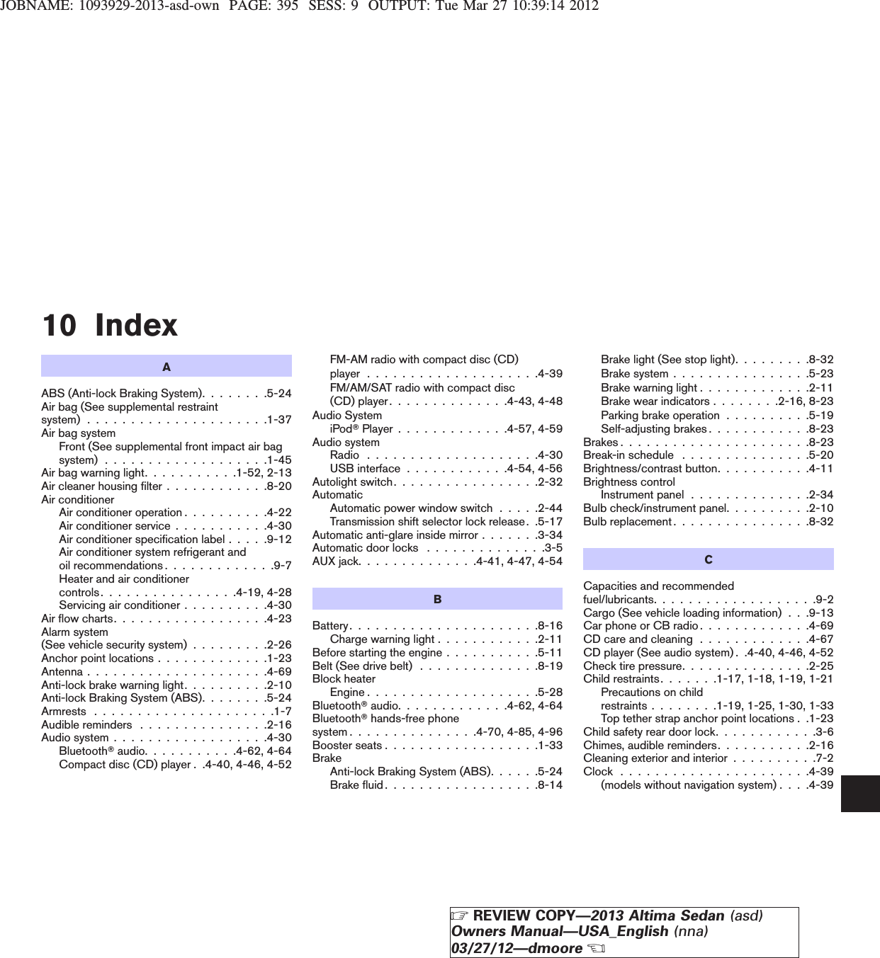 JOBNAME: 1093929-2013-asd-own PAGE: 395 SESS: 9 OUTPUT: Tue Mar 27 10:39:14 201210 IndexAABS (Anti-lock Braking System). . . . . . . .5-24Air bag (See supplemental restraintsystem) . . . . . . . . . . . . . . . . . . . . .1-37Air bag systemFront (See supplemental front impact air bagsystem) . . . . . . . . . . . . . . . . . . .1-45Air bag warning light. . . . . . . . . . .1-52, 2-13Air cleaner housing filter . . . . . . . . . . . .8-20Air conditionerAir conditioner operation . . . . . . . . . .4-22Air conditioner service . . . . . . . . . . .4-30Air conditioner specification label . . . . .9-12Air conditioner system refrigerant andoil recommendations . . . . . . . . . . . . .9-7Heater and air conditionercontrols. . . . . . . . . . . . . . . .4-19, 4-28Servicing air conditioner . . . . . . . . . .4-30Air flow charts. . . . . . . . . . . . . . . . . .4-23Alarm system(See vehicle security system) . . . . . . . . .2-26Anchor point locations . . . . . . . . . . . . .1-23Antenna . . . . . . . . . . . . . . . . . . . . .4-69Anti-lock brake warning light. . . . . . . . . .2-10Anti-lock Braking System (ABS). . . . . . . .5-24Armrests . . . . . . . . . . . . . . . . . . . . .1-7Audible reminders . . . . . . . . . . . . . . .2-16Audio system . . . . . . . . . . . . . . . . . .4-30BluetoothTaudio. . . . . . . . . . .4-62, 4-64Compact disc (CD) player . .4-40, 4-46, 4-52FM-AM radio with compact disc (CD)player....................4-39FM/AM/SAT radio with compact disc(CD) player. . . . . . . . . . . . . .4-43, 4-48Audio SystemiPodTPlayer . . . . . . . . . . . . .4-57, 4-59Audio systemRadio ....................4-30USB interface . . . . . . . . . . . .4-54, 4-56Autolight switch. . . . . . . . . . . . . . . . .2-32AutomaticAutomatic power window switch . . . . .2-44Transmission shift selector lock release. .5-17Automatic anti-glare inside mirror . . . . . . .3-34Automatic door locks . . . . . . . . . . . . . .3-5AUX jack. . . . . . . . . . . . . .4-41, 4-47, 4-54BBattery......................8-16Charge warning light . . . . . . . . . . . .2-11Before starting the engine . . . . . . . . . . .5-11Belt (See drive belt) . . . . . . . . . . . . . .8-19Block heaterEngine....................5-28BluetoothTaudio. . . . . . . . . . . . .4-62, 4-64BluetoothThands-free phonesystem . . . . . . . . . . . . . . .4-70, 4-85, 4-96Booster seats . . . . . . . . . . . . . . . . . .1-33BrakeAnti-lock Braking System (ABS). . . . . .5-24Brakefluid..................8-14Brake light (See stop light). . . . . . . . .8-32Brake system . . . . . . . . . . . . . . . .5-23Brake warning light . . . . . . . . . . . . .2-11Brake wear indicators . . . . . . . .2-16, 8-23Parking brake operation . . . . . . . . . .5-19Self-adjusting brakes . . . . . . . . . . . .8-23Brakes......................8-23Break-in schedule . . . . . . . . . . . . . . .5-20Brightness/contrast button. . . . . . . . . . .4-11Brightness controlInstrument panel . . . . . . . . . . . . . .2-34Bulb check/instrument panel. . . . . . . . . .2-10Bulb replacement . . . . . . . . . . . . . . . .8-32CCapacities and recommendedfuel/lubricants. . . . . . . . . . . . . . . . . . .9-2Cargo (See vehicle loading information) . . .9-13Car phone or CB radio . . . . . . . . . . . . .4-69CD care and cleaning . . . . . . . . . . . . .4-67CD player (See audio system) . .4-40, 4-46, 4-52Check tire pressure. . . . . . . . . . . . . . .2-25Child restraints. . . . . . .1-17, 1-18, 1-19, 1-21Precautions on childrestraints . . . . . . . .1-19, 1-25, 1-30, 1-33Top tether strap anchor point locations . .1-23Child safety rear door lock. . . . . . . . . . . .3-6Chimes, audible reminders. . . . . . . . . . .2-16Cleaning exterior and interior . . . . . . . . . .7-2Clock......................4-39(models without navigation system) . . . .4-39ZREVIEW COPY—2013 Altima Sedan (asd)Owners Manual—USA_English (nna)03/27/12—dmooreX