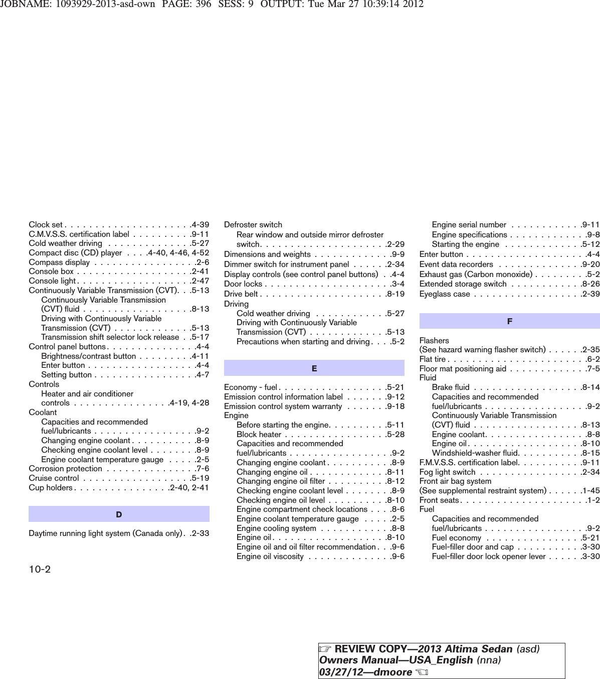 JOBNAME: 1093929-2013-asd-own PAGE: 396 SESS: 9 OUTPUT: Tue Mar 27 10:39:14 2012Clock set . . . . . . . . . . . . . . . . . . . . .4-39C.M.V.S.S. certification label . . . . . . . . . .9-11Cold weather driving . . . . . . . . . . . . . .5-27Compact disc (CD) player . . . .4-40, 4-46, 4-52Compass display . . . . . . . . . . . . . . . . .2-6Console box . . . . . . . . . . . . . . . . . . .2-41Console light . . . . . . . . . . . . . . . . . . .2-47Continuously Variable Transmission (CVT). . .5-13Continuously Variable Transmission(CVT) fluid . . . . . . . . . . . . . . . . . .8-13Driving with Continuously VariableTransmission (CVT) . . . . . . . . . . . . .5-13Transmission shift selector lock release . .5-17Control panel buttons . . . . . . . . . . . . . . .4-4Brightness/contrast button . . . . . . . . .4-11Enter button . . . . . . . . . . . . . . . . . .4-4Setting button . . . . . . . . . . . . . . . . .4-7ControlsHeater and air conditionercontrols . . . . . . . . . . . . . . . .4-19, 4-28CoolantCapacities and recommendedfuel/lubricants . . . . . . . . . . . . . . . . .9-2Changing engine coolant . . . . . . . . . . .8-9Checking engine coolant level . . . . . . . .8-9Engine coolant temperature gauge . . . . .2-5Corrosion protection . . . . . . . . . . . . . . .7-6Cruise control . . . . . . . . . . . . . . . . . .5-19Cup holders . . . . . . . . . . . . . . . .2-40, 2-41DDaytime running light system (Canada only) . .2-33Defroster switchRear window and outside mirror defrosterswitch.....................2-29Dimensions and weights . . . . . . . . . . . . .9-9Dimmer switch for instrument panel . . . . . .2-34Display controls (see control panel buttons) . .4-4Doorlocks.....................3-4Drivebelt.....................8-19DrivingCold weather driving . . . . . . . . . . . .5-27Driving with Continuously VariableTransmission (CVT) . . . . . . . . . . . . .5-13Precautions when starting and driving . . . .5-2EEconomy - fuel . . . . . . . . . . . . . . . . . .5-21Emission control information label . . . . . . .9-12Emission control system warranty . . . . . . .9-18EngineBefore starting the engine. . . . . . . . . .5-11Block heater . . . . . . . . . . . . . . . . .5-28Capacities and recommendedfuel/lubricants . . . . . . . . . . . . . . . . .9-2Changing engine coolant . . . . . . . . . . .8-9Changing engine oil . . . . . . . . . . . . .8-11Changing engine oil filter . . . . . . . . . .8-12Checking engine coolant level . . . . . . . .8-9Checking engine oil level . . . . . . . . . .8-10Engine compartment check locations . . . .8-6Engine coolant temperature gauge . . . . .2-5Engine cooling system . . . . . . . . . . . .8-8Engineoil...................8-10Engine oil and oil filter recommendation . . .9-6Engine oil viscosity . . . . . . . . . . . . . .9-6Engine serial number . . . . . . . . . . . .9-11Engine specifications . . . . . . . . . . . . .9-8Starting the engine . . . . . . . . . . . . .5-12Enterbutton....................4-4Event data recorders . . . . . . . . . . . . . .9-20Exhaust gas (Carbon monoxide) . . . . . . . . .5-2Extended storage switch . . . . . . . . . . . .8-26Eyeglass case . . . . . . . . . . . . . . . . . .2-39FFlashers(See hazard warning flasher switch) . . . . . .2-35Flattire.......................6-2Floor mat positioning aid . . . . . . . . . . . . .7-5FluidBrakefluid..................8-14Capacities and recommendedfuel/lubricants . . . . . . . . . . . . . . . . .9-2Continuously Variable Transmission(CVT)fluid..................8-13Engine coolant. . . . . . . . . . . . . . . . .8-8Engineoil...................8-10Windshield-washer fluid. . . . . . . . . . .8-15F.M.V.S.S. certification label. . . . . . . . . . .9-11Fog light switch . . . . . . . . . . . . . . . . .2-34Front air bag system(See supplemental restraint system) . . . . . .1-45Frontseats.....................1-2FuelCapacities and recommendedfuel/lubricants . . . . . . . . . . . . . . . . .9-2Fuel economy . . . . . . . . . . . . . . . .5-21Fuel-filler door and cap . . . . . . . . . . .3-30Fuel-filler door lock opener lever . . . . . .3-3010-2ZREVIEW COPY—2013 Altima Sedan (asd)Owners Manual—USA_English (nna)03/27/12—dmooreX