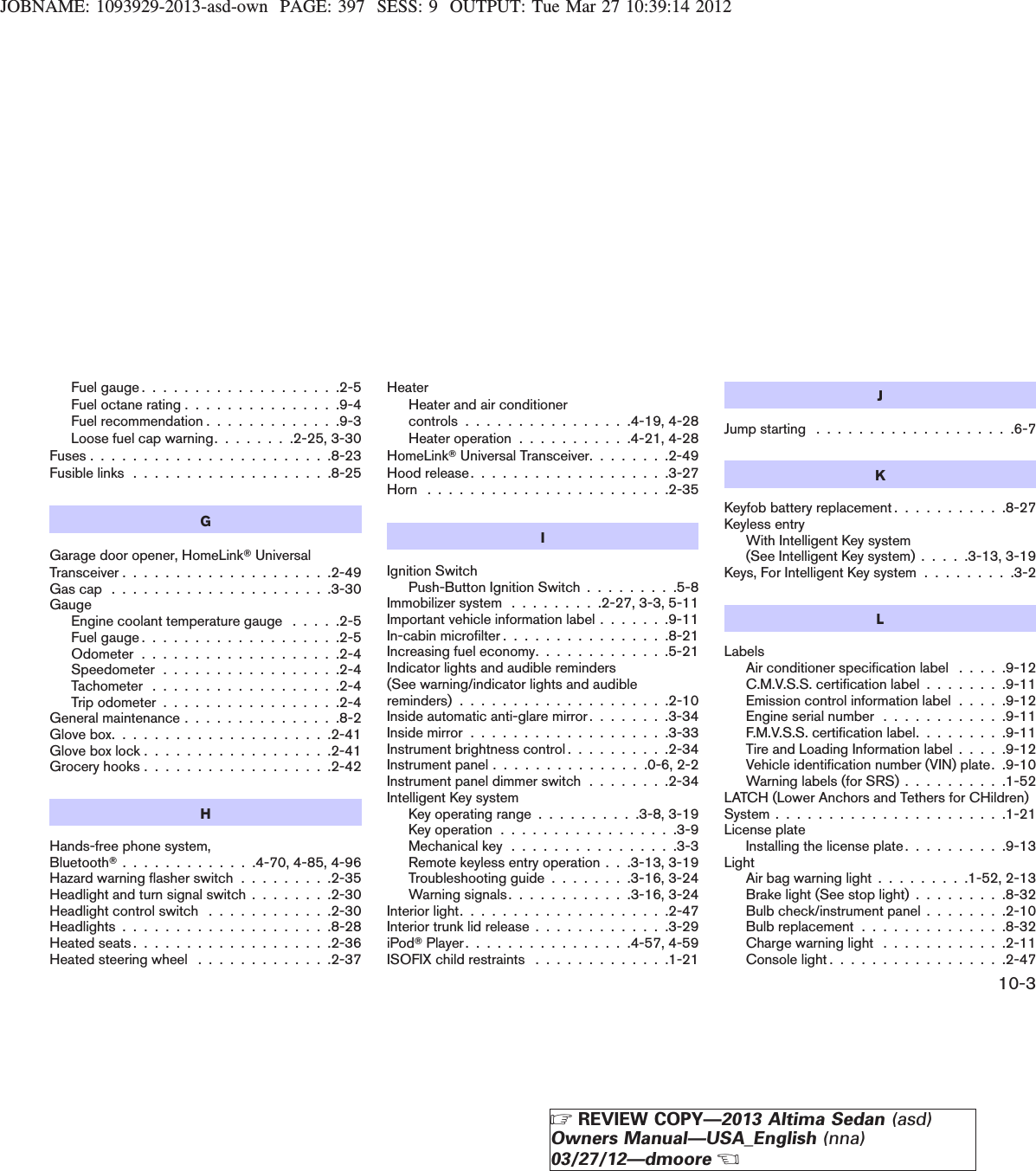 JOBNAME: 1093929-2013-asd-own PAGE: 397 SESS: 9 OUTPUT: Tue Mar 27 10:39:14 2012Fuelgauge...................2-5Fuel octane rating . . . . . . . . . . . . . . .9-4Fuel recommendation . . . . . . . . . . . . .9-3Loose fuel cap warning. . . . . . . .2-25, 3-30Fuses . . . . . . . . . . . . . . . . . . . . . . .8-23Fusible links . . . . . . . . . . . . . . . . . . .8-25GGarage door opener, HomeLinkTUniversalTransceiver . . . . . . . . . . . . . . . . . . . .2-49Gascap .....................3-30GaugeEngine coolant temperature gauge . . . . .2-5Fuelgauge...................2-5Odometer...................2-4Speedometer.................2-4Tachometer ..................2-4Trip odometer . . . . . . . . . . . . . . . . .2-4General maintenance . . . . . . . . . . . . . . .8-2Glove box. . . . . . . . . . . . . . . . . . . . .2-41Glove box lock . . . . . . . . . . . . . . . . . .2-41Grocery hooks . . . . . . . . . . . . . . . . . .2-42HHands-free phone system,BluetoothT. . . . . . . . . . . . .4-70, 4-85, 4-96Hazard warning flasher switch . . . . . . . . .2-35Headlight and turn signal switch . . . . . . . .2-30Headlight control switch . . . . . . . . . . . .2-30Headlights . . . . . . . . . . . . . . . . . . . .8-28Heated seats . . . . . . . . . . . . . . . . . . .2-36Heated steering wheel . . . . . . . . . . . . .2-37HeaterHeater and air conditionercontrols . . . . . . . . . . . . . . . .4-19, 4-28Heater operation . . . . . . . . . . .4-21, 4-28HomeLinkTUniversal Transceiver. . . . . . . .2-49Hoodrelease...................3-27Horn .......................2-35IIgnition SwitchPush-Button Ignition Switch . . . . . . . . .5-8Immobilizer system . . . . . . . . .2-27, 3-3, 5-11Important vehicle information label . . . . . . .9-11In-cabin microfilter . . . . . . . . . . . . . . . .8-21Increasing fuel economy. . . . . . . . . . . . .5-21Indicator lights and audible reminders(See warning/indicator lights and audiblereminders)....................2-10Inside automatic anti-glare mirror . . . . . . . .3-34Insidemirror...................3-33Instrument brightness control . . . . . . . . . .2-34Instrument panel . . . . . . . . . . . . . . .0-6, 2-2Instrument panel dimmer switch . . . . . . . .2-34Intelligent Key systemKey operating range . . . . . . . . . .3-8, 3-19Key operation . . . . . . . . . . . . . . . . .3-9Mechanical key . . . . . . . . . . . . . . . .3-3Remote keyless entry operation . . .3-13, 3-19Troubleshooting guide . . . . . . . .3-16, 3-24Warning signals. . . . . . . . . . . .3-16, 3-24Interiorlight....................2-47Interior trunk lid release . . . . . . . . . . . . .3-29iPodTPlayer. . . . . . . . . . . . . . . .4-57, 4-59ISOFIX child restraints . . . . . . . . . . . . .1-21JJumpstarting ...................6-7KKeyfob battery replacement . . . . . . . . . . .8-27Keyless entryWith Intelligent Key system(See Intelligent Key system) . . . . .3-13, 3-19Keys, For Intelligent Key system . . . . . . . . .3-2LLabelsAir conditioner specification label . . . . .9-12C.M.V.S.S. certification label . . . . . . . .9-11Emission control information label . . . . .9-12Engine serial number . . . . . . . . . . . .9-11F.M.V.S.S. certification label. . . . . . . . .9-11Tire and Loading Information label . . . . .9-12Vehicle identification number (VIN) plate. .9-10Warning labels (for SRS) . . . . . . . . . .1-52LATCH (Lower Anchors and Tethers for CHildren)System......................1-21License plateInstalling the license plate . . . . . . . . . .9-13LightAir bag warning light . . . . . . . . .1-52, 2-13Brake light (See stop light) . . . . . . . . .8-32Bulb check/instrument panel . . . . . . . .2-10Bulb replacement . . . . . . . . . . . . . .8-32Charge warning light . . . . . . . . . . . .2-11Console light . . . . . . . . . . . . . . . . .2-4710-3ZREVIEW COPY—2013 Altima Sedan (asd)Owners Manual—USA_English (nna)03/27/12—dmooreX