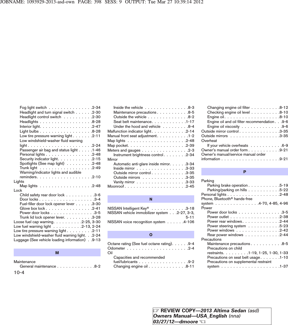 JOBNAME: 1093929-2013-asd-own PAGE: 398 SESS: 9 OUTPUT: Tue Mar 27 10:39:14 2012Fog light switch . . . . . . . . . . . . . . .2-34Headlight and turn signal switch . . . . . .2-30Headlight control switch . . . . . . . . . .2-30Headlights . . . . . . . . . . . . . . . . . .8-28Interior light. . . . . . . . . . . . . . . . . .2-47Light bulbs . . . . . . . . . . . . . . . . . .8-28Low tire pressure warning light . . . . . . .2-11Low windshield-washer fluid warninglight......................2-24Passenger air bag and status light . . . . .1-46Personal lights . . . . . . . . . . . . . . . .2-48Security indicator light. . . . . . . . . . . .2-15Spotlights (See map light) . . . . . . . . .2-48Trunk light . . . . . . . . . . . . . . . . . .2-49Warning/indicator lights and audiblereminders. . . . . . . . . . . . . . . . . . .2-10LightsMaplights..................2-48LockChild safety rear door lock . . . . . . . . . .3-6Doorlocks...................3-4Fuel-filler door lock opener lever . . . . . .3-30Glove box lock . . . . . . . . . . . . . . . .2-41Power door locks . . . . . . . . . . . . . . .3-5Trunk lid lock opener lever. . . . . . . . . .3-28Loose fuel cap warning. . . . . . . . . .2-25, 3-30Low fuel warning light . . . . . . . . . .2-13, 2-24Low tire pressure warning light . . . . . . . . .2-11Low windshield-washer fluid warning light. . .2-24Luggage (See vehicle loading information) . .9-13MMaintenanceGeneral maintenance . . . . . . . . . . . . .8-2Inside the vehicle . . . . . . . . . . . . . . .8-3Maintenance precautions . . . . . . . . . . .8-5Outside the vehicle . . . . . . . . . . . . . .8-2Seat belt maintenance. . . . . . . . . . . .1-17Under the hood and vehicle . . . . . . . . .8-4Malfunction indicator light . . . . . . . . . . . .2-14Manual front seat adjustment . . . . . . . . . . .1-2Maplights....................2-48Mappocket....................2-39Meters and gauges . . . . . . . . . . . . . . . .2-3Instrument brightness control . . . . . . . .2-34MirrorAutomatic anti-glare inside mirror. . . . . .3-34Inside mirror . . . . . . . . . . . . . . . . .3-33Outside mirror control . . . . . . . . . . . .3-35Outside mirrors . . . . . . . . . . . . . . .3-35Vanity mirror . . . . . . . . . . . . . . . . .3-33Moonroof.....................2-45NNISSAN Intelligent KeyT............3-18NISSAN vehicle immobilizer system . . .2-27, 3-3,5-11NISSAN voice recognition system . . . . . .4-106OOctane rating (See fuel octane rating). . . . . .9-4Odometer.....................2-4Oil Capacities and recommendedfuel/lubricants . . . . . . . . . . . . . . . . .9-2Changing engine oil . . . . . . . . . . . . .8-11Changing engine oil filter . . . . . . . . . .8-12Checking engine oil level . . . . . . . . . .8-10Engineoil...................8-10Engine oil and oil filter recommendation . . .9-6Engine oil viscosity . . . . . . . . . . . . . .9-6Outside mirror control . . . . . . . . . . . . . .3-35Outside mirrors . . . . . . . . . . . . . . . . .3-35OverheatIf your vehicle overheats . . . . . . . . . . .6-9Owner’s manual order form . . . . . . . . . . .9-21Owner’s manual/service manual orderinformation....................9-21PParkingParking brake operation . . . . . . . . . . .5-19Parking/parking on hills . . . . . . . . . . .5-22Personal lights . . . . . . . . . . . . . . . . . .2-48Phone, BluetoothThands-freesystem . . . . . . . . . . . . . . .4-70, 4-85, 4-96PowerPower door locks . . . . . . . . . . . . . . .3-5Power outlet . . . . . . . . . . . . . . . . .2-38Power rear windows . . . . . . . . . . . . .2-44Power steering system . . . . . . . . . . .5-23Power windows . . . . . . . . . . . . . . .2-42Rear power windows . . . . . . . . . . . .2-44PrecautionsMaintenance precautions . . . . . . . . . . .8-5Precautions on childrestraints. . . . . . . . .1-19, 1-25, 1-30, 1-33Precautions on seat belt usage . . . . . . .1-10Precautions on supplemental restraintsystem....................1-3710-4ZREVIEW COPY—2013 Altima Sedan (asd)Owners Manual—USA_English (nna)03/27/12—dmooreX
