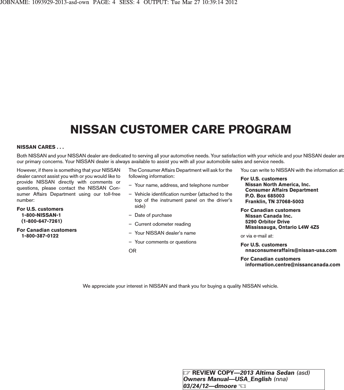 JOBNAME: 1093929-2013-asd-own PAGE: 4 SESS: 4 OUTPUT: Tue Mar 27 10:39:14 2012NISSAN CARES . . .Both NISSAN and your NISSAN dealer are dedicated to serving all your automotive needs. Your satisfaction with your vehicle and your NISSAN dealer areour primary concerns. Your NISSAN dealer is always available to assist you with all your automobile sales and service needs.However, if there is something that your NISSANdealer cannot assist you with or you would like toprovide NISSAN directly with comments orquestions, please contact the NISSAN Con-sumer Affairs Department using our toll-freenumber:For U.S. customers1-800-NISSAN-1(1-800-647-7261)For Canadian customers1-800-387-0122The Consumer Affairs Department will ask for thefollowing information:– Your name, address, and telephone number– Vehicle identification number (attached to thetop of the instrument panel on the driver’sside)– Date of purchase– Current odometer reading– Your NISSAN dealer’s name– Your comments or questionsORYou can write to NISSAN with the information at:For U.S. customersNissan North America, Inc.Consumer Affairs DepartmentP.O. Box 685003Franklin, TN 37068-5003For Canadian customersNissan Canada Inc.5290 Orbitor DriveMississauga, Ontario L4W 4Z5or via e-mail at:For U.S. customersnnaconsumeraffairs@nissan-usa.comFor Canadian customersinformation.centre@nissancanada.comWe appreciate your interest in NISSAN and thank you for buying a quality NISSAN vehicle.NISSAN CUSTOMER CARE PROGRAMZREVIEW COPY—2013 Altima Sedan (asd)Owners Manual—USA_English (nna)03/24/12—dmooreX
