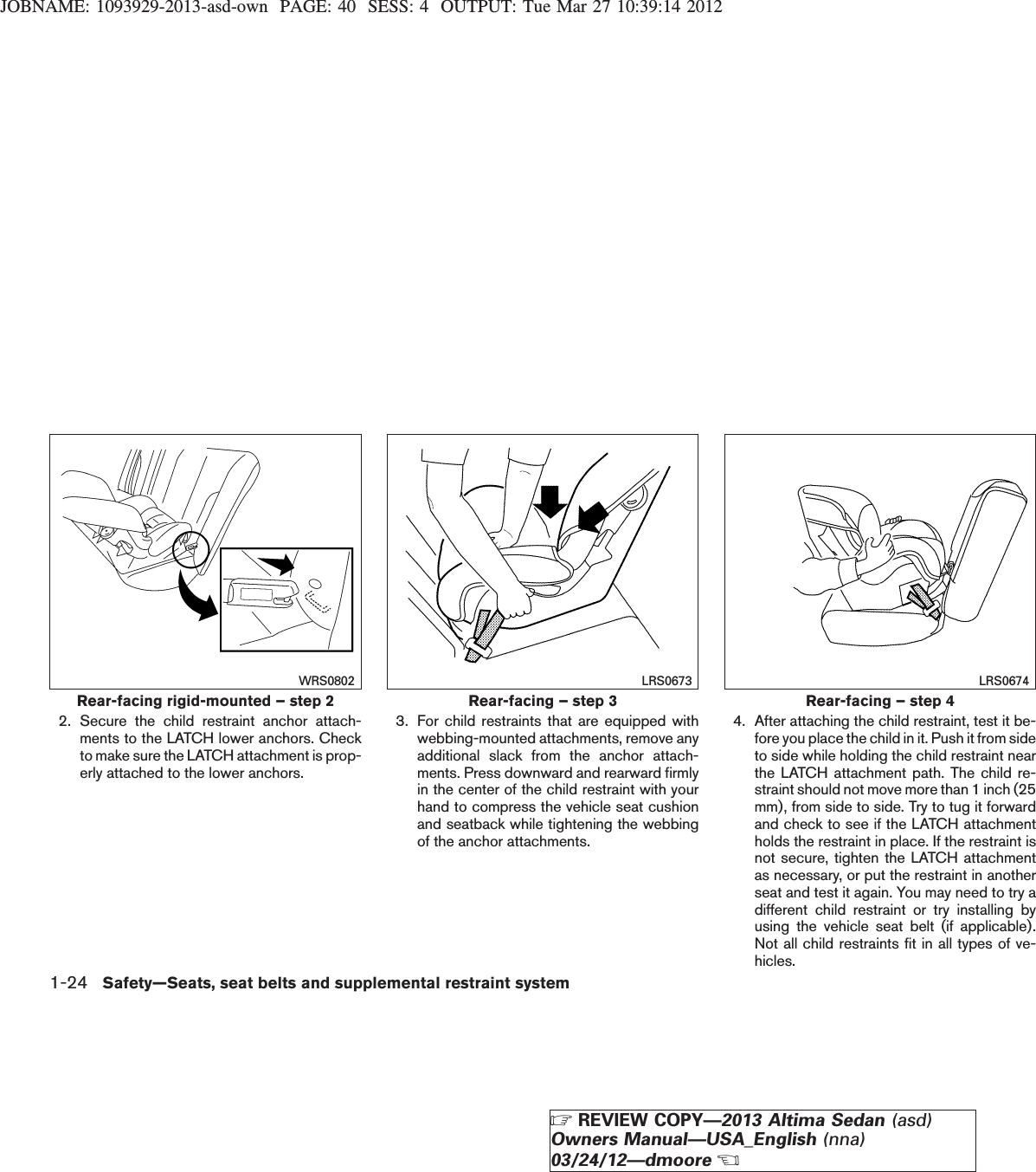 JOBNAME: 1093929-2013-asd-own PAGE: 40 SESS: 4 OUTPUT: Tue Mar 27 10:39:14 20122. Secure the child restraint anchor attach-ments to the LATCH lower anchors. Checkto make sure the LATCH attachment is prop-erly attached to the lower anchors.3. For child restraints that are equipped withwebbing-mounted attachments, remove anyadditional slack from the anchor attach-ments. Press downward and rearward firmlyin the center of the child restraint with yourhand to compress the vehicle seat cushionand seatback while tightening the webbingof the anchor attachments.4. After attaching the child restraint, test it be-fore you place the child in it. Push it from sideto side while holding the child restraint nearthe LATCH attachment path. The child re-straint should not move more than 1 inch (25mm), from side to side. Try to tug it forwardand check to see if the LATCH attachmentholds the restraint in place. If the restraint isnot secure, tighten the LATCH attachmentas necessary, or put the restraint in anotherseat and test it again. You may need to try adifferent child restraint or try installing byusing the vehicle seat belt (if applicable).Not all child restraints fit in all types of ve-hicles.Rear-facing rigid-mounted – step 2WRS0802Rear-facing – step 3LRS0673Rear-facing – step 4LRS06741-24 Safety—Seats, seat belts and supplemental restraint systemZREVIEW COPY—2013 Altima Sedan (asd)Owners Manual—USA_English (nna)03/24/12—dmooreX