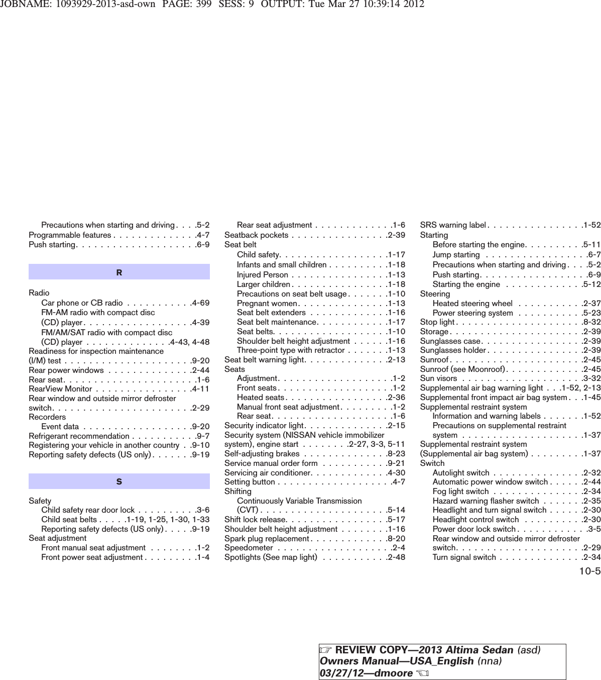 JOBNAME: 1093929-2013-asd-own PAGE: 399 SESS: 9 OUTPUT: Tue Mar 27 10:39:14 2012Precautions when starting and driving . . . .5-2Programmable features . . . . . . . . . . . . . .4-7Push starting. . . . . . . . . . . . . . . . . . . .6-9RRadioCar phone or CB radio . . . . . . . . . . .4-69FM-AM radio with compact disc(CD) player . . . . . . . . . . . . . . . . . .4-39FM/AM/SAT radio with compact disc(CD) player . . . . . . . . . . . . . .4-43, 4-48Readiness for inspection maintenance(I/M) test . . . . . . . . . . . . . . . . . . . . .9-20Rear power windows . . . . . . . . . . . . . .2-44Rear seat. . . . . . . . . . . . . . . . . . . . . .1-6RearView Monitor . . . . . . . . . . . . . . . .4-11Rear window and outside mirror defrosterswitch. . . . . . . . . . . . . . . . . . . . . . .2-29RecordersEventdata..................9-20Refrigerant recommendation . . . . . . . . . . .9-7Registering your vehicle in another country . .9-10Reporting safety defects (US only) . . . . . . .9-19SSafetyChild safety rear door lock . . . . . . . . . .3-6Child seat belts . . . . .1-19, 1-25, 1-30, 1-33Reporting safety defects (US only) . . . . .9-19Seat adjustmentFront manual seat adjustment . . . . . . . .1-2Front power seat adjustment . . . . . . . . .1-4Rear seat adjustment . . . . . . . . . . . . .1-6Seatback pockets . . . . . . . . . . . . . . . .2-39Seat beltChildsafety..................1-17Infants and small children . . . . . . . . . .1-18Injured Person . . . . . . . . . . . . . . . .1-13Larger children . . . . . . . . . . . . . . . .1-18Precautions on seat belt usage . . . . . . .1-10Pregnant women. . . . . . . . . . . . . . .1-13Seat belt extenders . . . . . . . . . . . . .1-16Seat belt maintenance. . . . . . . . . . . .1-17Seatbelts...................1-10Shoulder belt height adjustment . . . . . .1-16Three-point type with retractor . . . . . . .1-13Seat belt warning light. . . . . . . . . . . . . .2-13SeatsAdjustment...................1-2Frontseats...................1-2Heated seats . . . . . . . . . . . . . . . . .2-36Manual front seat adjustment . . . . . . . . .1-2Rearseat....................1-6Security indicator light. . . . . . . . . . . . . .2-15Security system (NISSAN vehicle immobilizersystem), engine start . . . . . . . .2-27, 3-3, 5-11Self-adjusting brakes . . . . . . . . . . . . . .8-23Service manual order form . . . . . . . . . . .9-21Servicing air conditioner. . . . . . . . . . . . .4-30Settingbutton...................4-7ShiftingContinuously Variable Transmission(CVT).....................5-14Shift lock release. . . . . . . . . . . . . . . . .5-17Shoulder belt height adjustment . . . . . . . .1-16Spark plug replacement . . . . . . . . . . . . .8-20Speedometer...................2-4Spotlights (See map light) . . . . . . . . . . .2-48SRS warning label . . . . . . . . . . . . . . . .1-52StartingBefore starting the engine. . . . . . . . . .5-11Jump starting . . . . . . . . . . . . . . . . .6-7Precautions when starting and driving . . . .5-2Pushstarting..................6-9Starting the engine . . . . . . . . . . . . .5-12SteeringHeated steering wheel . . . . . . . . . . .2-37Power steering system . . . . . . . . . . .5-23Stoplight.....................8-32Storage......................2-39Sunglasses case. . . . . . . . . . . . . . . . .2-39Sunglasses holder . . . . . . . . . . . . . . . .2-39Sunroof......................2-45Sunroof (see Moonroof) . . . . . . . . . . . . .2-45Sunvisors....................3-32Supplemental air bag warning light . . .1-52, 2-13Supplemental front impact air bag system . . .1-45Supplemental restraint systemInformation and warning labels . . . . . . .1-52Precautions on supplemental restraintsystem....................1-37Supplemental restraint system(Supplemental air bag system) . . . . . . . . .1-37SwitchAutolight switch . . . . . . . . . . . . . . .2-32Automatic power window switch . . . . . .2-44Fog light switch . . . . . . . . . . . . . . .2-34Hazard warning flasher switch . . . . . . .2-35Headlight and turn signal switch . . . . . .2-30Headlight control switch . . . . . . . . . .2-30Power door lock switch . . . . . . . . . . . .3-5Rear window and outside mirror defrosterswitch.....................2-29Turn signal switch . . . . . . . . . . . . . .2-3410-5ZREVIEW COPY—2013 Altima Sedan (asd)Owners Manual—USA_English (nna)03/27/12—dmooreX
