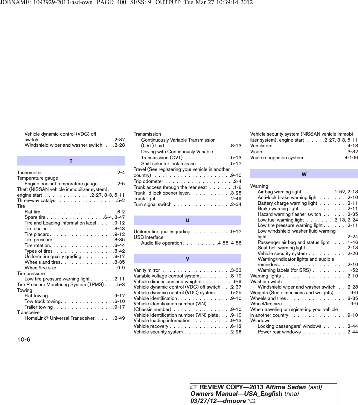 JOBNAME: 1093929-2013-asd-own PAGE: 400 SESS: 9 OUTPUT: Tue Mar 27 10:39:14 2012Vehicle dynamic control (VDC) offswitch.....................2-37Windshield wiper and washer switch . . .2-28TTachometer . . . . . . . . . . . . . . . . . . . .2-4Temperature gaugeEngine coolant temperature gauge . . . . .2-5Theft (NISSAN vehicle immobilizer system),engine start . . . . . . . . . . . . .2-27, 3-3, 5-11Three-way catalyst . . . . . . . . . . . . . . . .5-2TireFlat tire . . . . . . . . . . . . . . . . . . . . .6-2Spare tire . . . . . . . . . . . . . . . .6-4, 8-47Tire and Loading Information label . . . . .9-12Tire chains . . . . . . . . . . . . . . . . . .8-43Tire placard. . . . . . . . . . . . . . . . . .9-12Tire pressure . . . . . . . . . . . . . . . . .8-35Tire rotation. . . . . . . . . . . . . . . . . .8-44Types of tires . . . . . . . . . . . . . . . . .8-42Uniform tire quality grading . . . . . . . . .9-17Wheels and tires. . . . . . . . . . . . . . .8-35Wheel/tire size. . . . . . . . . . . . . . . . .9-9Tire pressureLow tire pressure warning light . . . . . . .2-11Tire Pressure Monitoring System (TPMS) . . . .5-3TowingFlat towing . . . . . . . . . . . . . . . . . .9-17Tow truck towing. . . . . . . . . . . . . . .6-10Trailer towing . . . . . . . . . . . . . . . . .9-17TransceiverHomeLinkTUniversal Transceiver. . . . . .2-49TransmissionContinuously Variable Transmission(CVT)fluid..................8-13Driving with Continuously VariableTransmission (CVT) . . . . . . . . . . . . .5-13Shift selector lock release. . . . . . . . . .5-17Travel (See registering your vehicle in anothercountry)......................9-10Tripodometer...................2-4Trunk access through the rear seat . . . . . . .1-6Trunk lid lock opener lever. . . . . . . . . . . .3-28Trunklight ....................2-49Turn signal switch . . . . . . . . . . . . . . . .2-34UUniform tire quality grading . . . . . . . . . . .9-17USB interfaceAudio file operation . . . . . . . . . .4-55, 4-56VVanitymirror...................3-33Variable voltage control system . . . . . . . . .8-19Vehicle dimensions and weights . . . . . . . . .9-9Vehicle dynamic control (VDC) off switch . . .2-37Vehicle dynamic control (VDC) system. . . . .5-25Vehicle identification. . . . . . . . . . . . . . .9-10Vehicle identification number (VIN)(Chassis number) . . . . . . . . . . . . . . . .9-10Vehicle identification number (VIN) plate. . . .9-10Vehicle loading information . . . . . . . . . . .9-13Vehicle recovery . . . . . . . . . . . . . . . . .6-12Vehicle security system . . . . . . . . . . . . .2-26Vehicle security system (NISSAN vehicle immobi-lizer system), engine start . . . . . .2-27, 3-3, 5-11Ventilators....................4-18Visors.......................3-32Voice recognition system . . . . . . . . . . .4-106WWarningAir bag warning light . . . . . . . . .1-52, 2-13Anti-lock brake warning light . . . . . . . .2-10Battery charge warning light . . . . . . . .2-11Brake warning light . . . . . . . . . . . . .2-11Hazard warning flasher switch . . . . . . .2-35Low fuel warning light . . . . . . . .2-13, 2-24Low tire pressure warning light . . . . . . .2-11Low windshield-washer fluid warninglight......................2-24Passenger air bag and status light . . . . .1-46Seat belt warning light. . . . . . . . . . . .2-13Vehicle security system . . . . . . . . . . .2-26Warning/indicator lights and audiblereminders...................2-10Warning labels (for SRS) . . . . . . . . . .1-52Warning lights . . . . . . . . . . . . . . . . . .2-10Washer switchWindshield wiper and washer switch . . .2-28Weights (See dimensions and weights) . . . . .9-9Wheels and tires. . . . . . . . . . . . . . . . .8-35Wheel/tire size. . . . . . . . . . . . . . . . . . .9-9When traveling or registering your vehiclein another country . . . . . . . . . . . . . . . .9-10WindowsLocking passengers’ windows . . . . . . .2-44Power rear windows . . . . . . . . . . . . .2-4410-6ZREVIEW COPY—2013 Altima Sedan (asd)Owners Manual—USA_English (nna)03/27/12—dmooreX