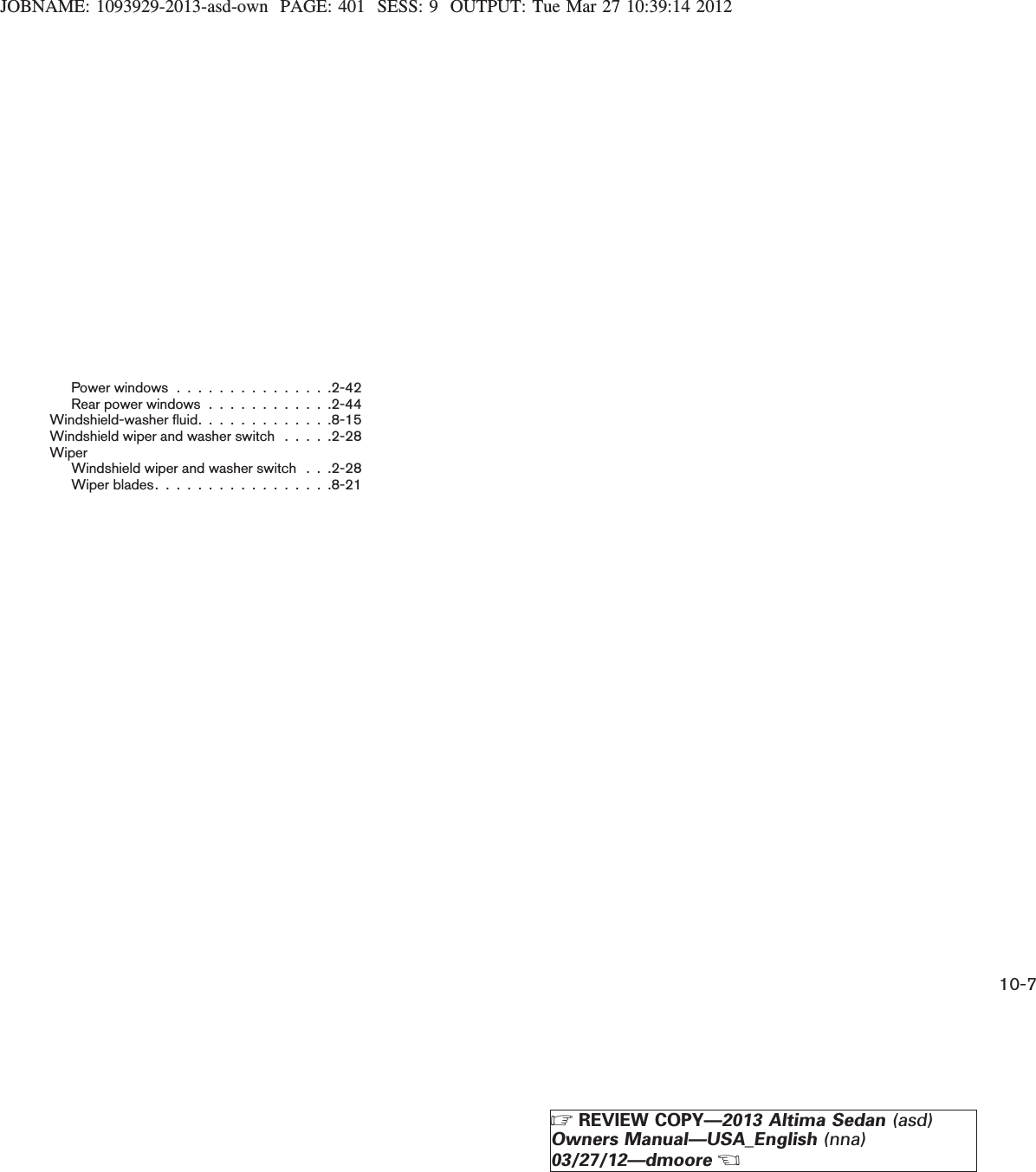 JOBNAME: 1093929-2013-asd-own PAGE: 401 SESS: 9 OUTPUT: Tue Mar 27 10:39:14 2012Power windows . . . . . . . . . . . . . . .2-42Rear power windows . . . . . . . . . . . .2-44Windshield-washer fluid. . . . . . . . . . . . .8-15Windshield wiper and washer switch . . . . .2-28WiperWindshield wiper and washer switch . . .2-28Wiper blades. . . . . . . . . . . . . . . . .8-2110-7ZREVIEW COPY—2013 Altima Sedan (asd)Owners Manual—USA_English (nna)03/27/12—dmooreX