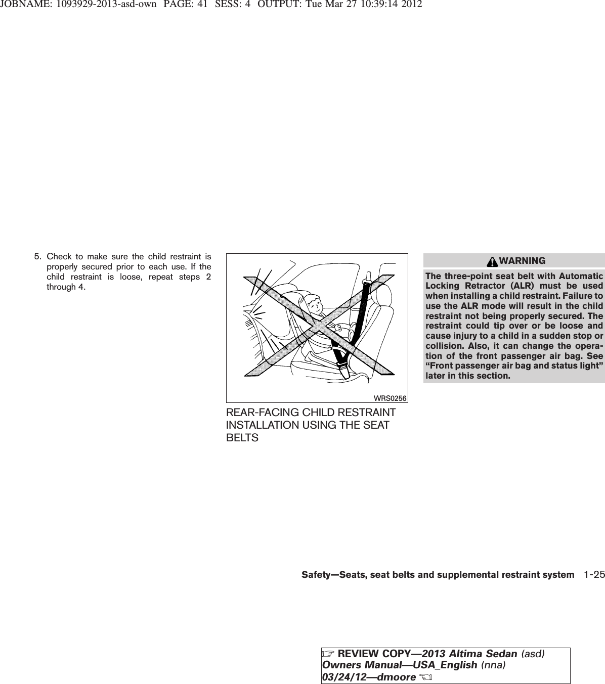 JOBNAME: 1093929-2013-asd-own PAGE: 41 SESS: 4 OUTPUT: Tue Mar 27 10:39:14 20125. Check to make sure the child restraint isproperly secured prior to each use. If thechild restraint is loose, repeat steps 2through 4.REAR-FACING CHILD RESTRAINTINSTALLATION USING THE SEATBELTSWARNINGThe three-point seat belt with AutomaticLocking Retractor (ALR) must be usedwhen installing a child restraint. Failure touse the ALR mode will result in the childrestraint not being properly secured. Therestraint could tip over or be loose andcause injury to a child in a sudden stop orcollision. Also, it can change the opera-tion of the front passenger air bag. See“Front passenger air bag and status light”later in this section.WRS0256Safety—Seats, seat belts and supplemental restraint system 1-25ZREVIEW COPY—2013 Altima Sedan (asd)Owners Manual—USA_English (nna)03/24/12—dmooreX