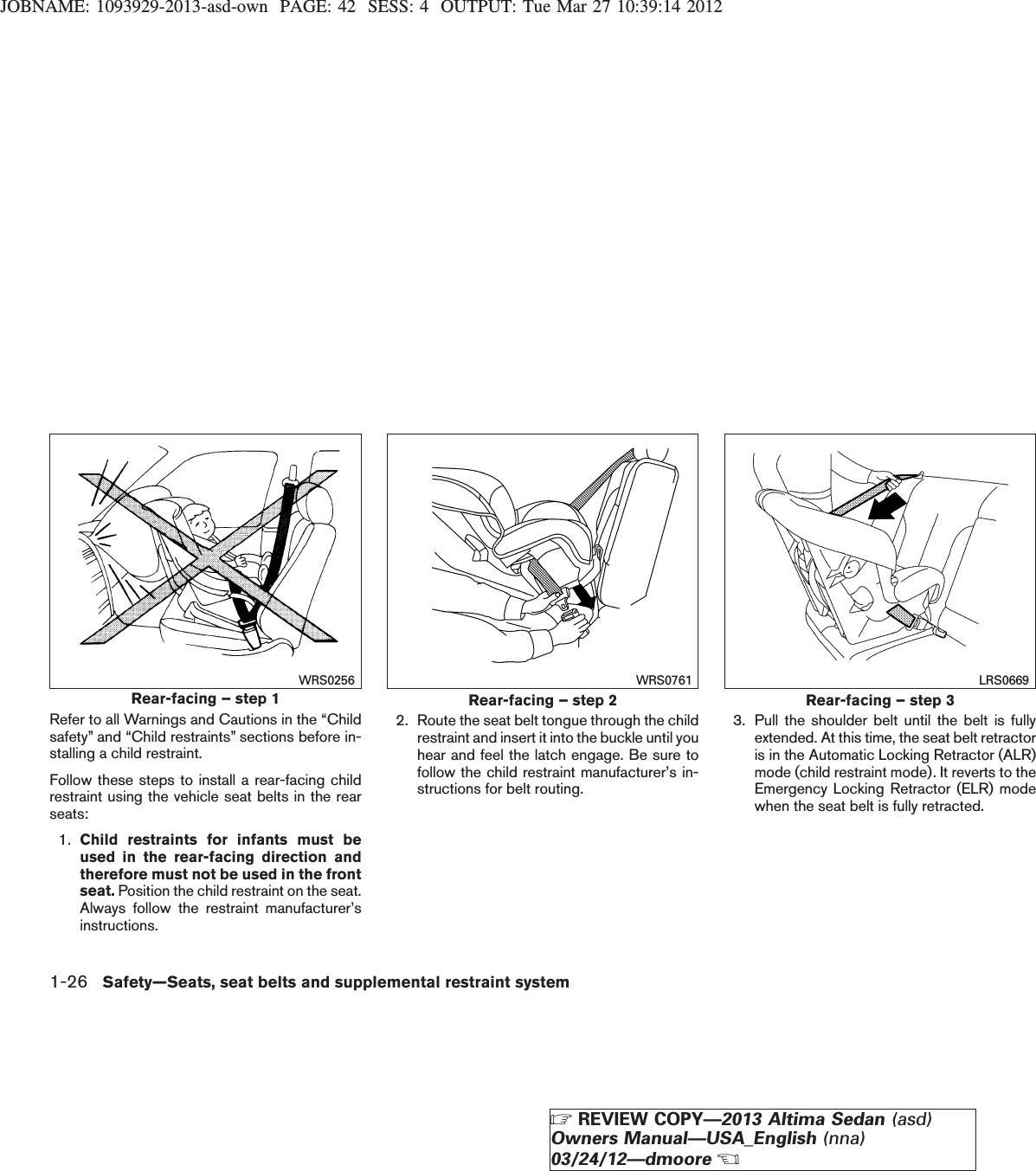 JOBNAME: 1093929-2013-asd-own PAGE: 42 SESS: 4 OUTPUT: Tue Mar 27 10:39:14 2012Refer to all Warnings and Cautions in the “Childsafety” and “Child restraints” sections before in-stalling a child restraint.Follow these steps to install a rear-facing childrestraint using the vehicle seat belts in the rearseats:1. Child restraints for infants must beused in the rear-facing direction andtherefore must not be used in the frontseat. Position the child restraint on the seat.Always follow the restraint manufacturer’sinstructions.2. Route the seat belt tongue through the childrestraint and insert it into the buckle until youhear and feel the latch engage. Be sure tofollow the child restraint manufacturer’s in-structions for belt routing.3. Pull the shoulder belt until the belt is fullyextended. At this time, the seat belt retractoris in the Automatic Locking Retractor (ALR)mode (child restraint mode). It reverts to theEmergency Locking Retractor (ELR) modewhen the seat belt is fully retracted.Rear-facing – step 1WRS0256Rear-facing – step 2WRS0761Rear-facing – step 3LRS06691-26 Safety—Seats, seat belts and supplemental restraint systemZREVIEW COPY—2013 Altima Sedan (asd)Owners Manual—USA_English (nna)03/24/12—dmooreX