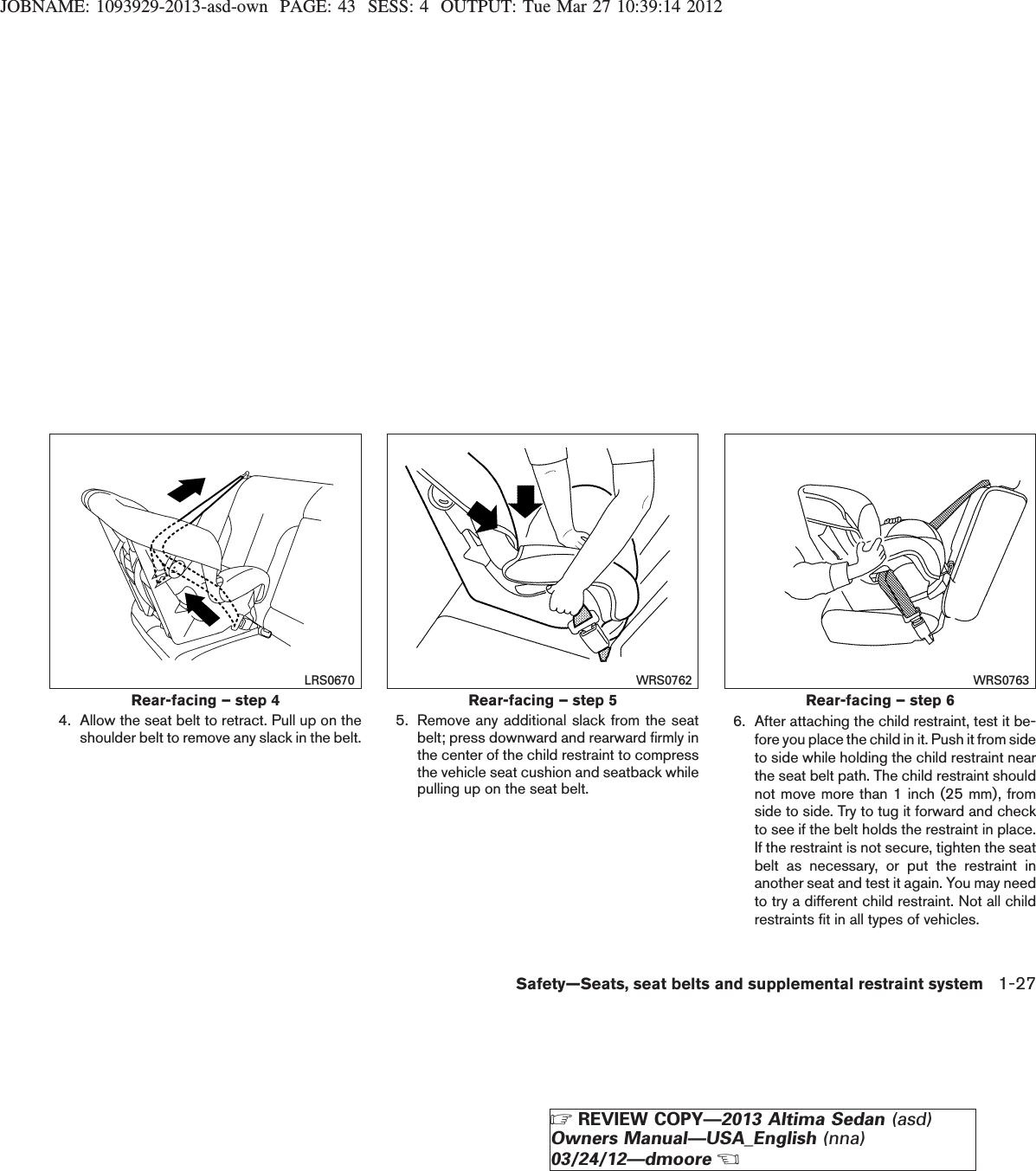 JOBNAME: 1093929-2013-asd-own PAGE: 43 SESS: 4 OUTPUT: Tue Mar 27 10:39:14 20124. Allow the seat belt to retract. Pull up on theshoulder belt to remove any slack in the belt. 5. Remove any additional slack from the seatbelt; press downward and rearward firmly inthe center of the child restraint to compressthe vehicle seat cushion and seatback whilepulling up on the seat belt.6. After attaching the child restraint, test it be-fore you place the child in it. Push it from sideto side while holding the child restraint nearthe seat belt path. The child restraint shouldnot move more than 1 inch (25 mm), fromside to side. Try to tug it forward and checkto see if the belt holds the restraint in place.If the restraint is not secure, tighten the seatbelt as necessary, or put the restraint inanother seat and test it again. You may needto try a different child restraint. Not all childrestraints fit in all types of vehicles.Rear-facing – step 4LRS0670Rear-facing – step 5WRS0762Rear-facing – step 6WRS0763Safety—Seats, seat belts and supplemental restraint system 1-27ZREVIEW COPY—2013 Altima Sedan (asd)Owners Manual—USA_English (nna)03/24/12—dmooreX