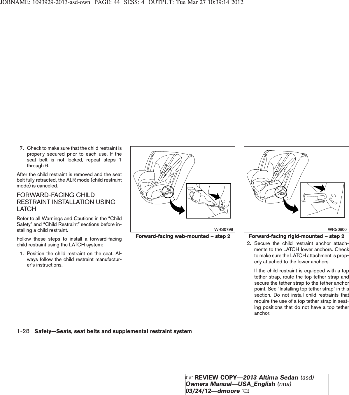 JOBNAME: 1093929-2013-asd-own PAGE: 44 SESS: 4 OUTPUT: Tue Mar 27 10:39:14 20127. Check to make sure that the child restraint isproperly secured prior to each use. If theseat belt is not locked, repeat steps 1through 6.After the child restraint is removed and the seatbelt fully retracted, the ALR mode (child restraintmode) is canceled.FORWARD-FACING CHILDRESTRAINT INSTALLATION USINGLATCHRefer to all Warnings and Cautions in the “ChildSafety” and “Child Restraint” sections before in-stalling a child restraint.Follow these steps to install a forward-facingchild restraint using the LATCH system:1. Position the child restraint on the seat. Al-ways follow the child restraint manufactur-er’s instructions.2. Secure the child restraint anchor attach-ments to the LATCH lower anchors. Checkto make sure the LATCH attachment is prop-erly attached to the lower anchors.If the child restraint is equipped with a toptether strap, route the top tether strap andsecure the tether strap to the tether anchorpoint. See “Installing top tether strap” in thissection. Do not install child restraints thatrequire the use of a top tether strap in seat-ing positions that do not have a top tetheranchor.Forward-facing web-mounted – step 2WRS0799Forward-facing rigid-mounted – step 2WRS08001-28 Safety—Seats, seat belts and supplemental restraint systemZREVIEW COPY—2013 Altima Sedan (asd)Owners Manual—USA_English (nna)03/24/12—dmooreX