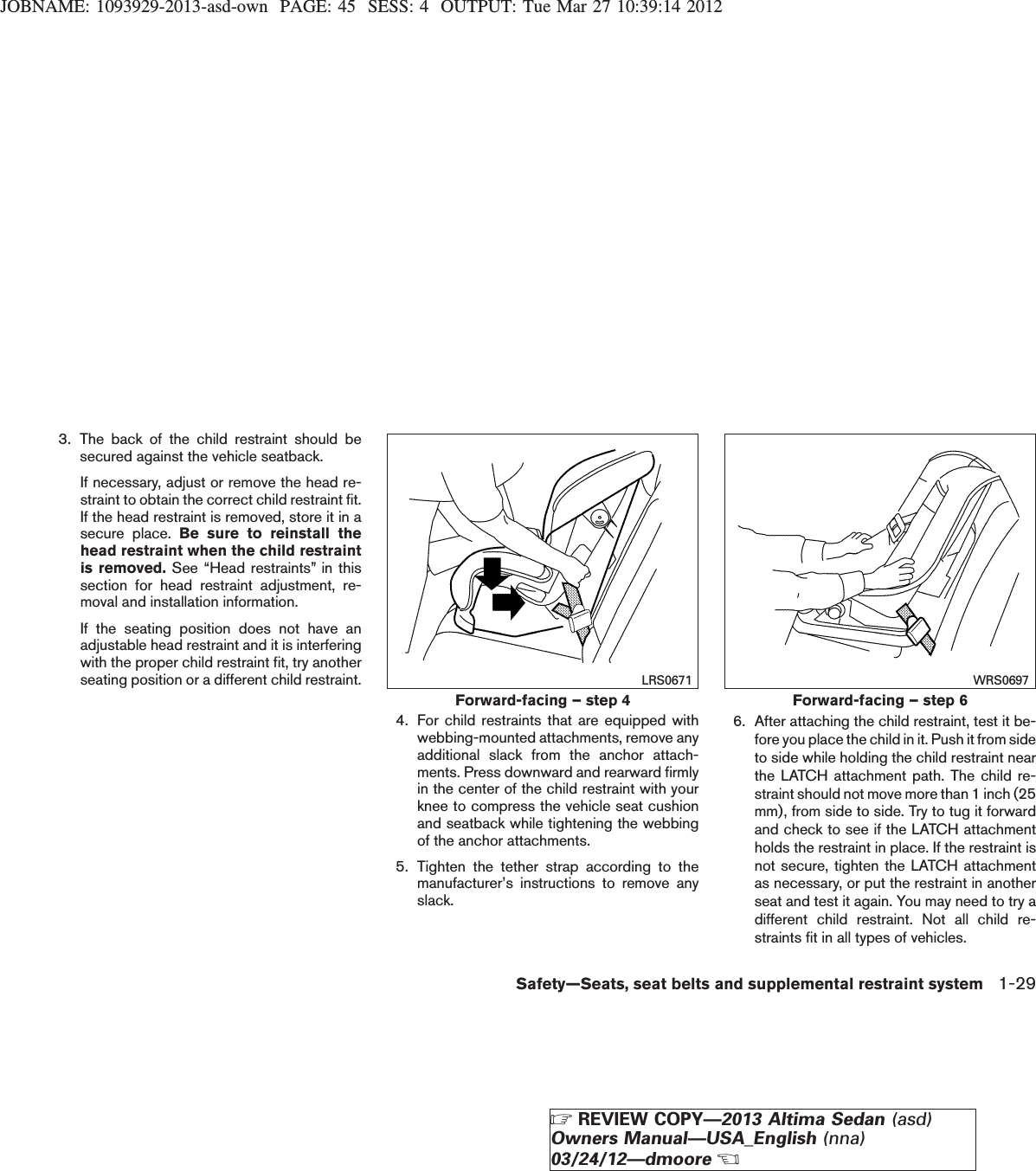 JOBNAME: 1093929-2013-asd-own PAGE: 45 SESS: 4 OUTPUT: Tue Mar 27 10:39:14 20123. The back of the child restraint should besecured against the vehicle seatback.If necessary, adjust or remove the head re-straint to obtain the correct child restraint fit.If the head restraint is removed, store it in asecure place. Be sure to reinstall thehead restraint when the child restraintis removed. See “Head restraints” in thissection for head restraint adjustment, re-moval and installation information.If the seating position does not have anadjustable head restraint and it is interferingwith the proper child restraint fit, try anotherseating position or a different child restraint.4. For child restraints that are equipped withwebbing-mounted attachments, remove anyadditional slack from the anchor attach-ments. Press downward and rearward firmlyin the center of the child restraint with yourknee to compress the vehicle seat cushionand seatback while tightening the webbingof the anchor attachments.5. Tighten the tether strap according to themanufacturer’s instructions to remove anyslack.6. After attaching the child restraint, test it be-fore you place the child in it. Push it from sideto side while holding the child restraint nearthe LATCH attachment path. The child re-straint should not move more than 1 inch (25mm), from side to side. Try to tug it forwardand check to see if the LATCH attachmentholds the restraint in place. If the restraint isnot secure, tighten the LATCH attachmentas necessary, or put the restraint in anotherseat and test it again. You may need to try adifferent child restraint. Not all child re-straints fit in all types of vehicles.Forward-facing – step 4LRS0671Forward-facing – step 6WRS0697Safety—Seats, seat belts and supplemental restraint system 1-29ZREVIEW COPY—2013 Altima Sedan (asd)Owners Manual—USA_English (nna)03/24/12—dmooreX