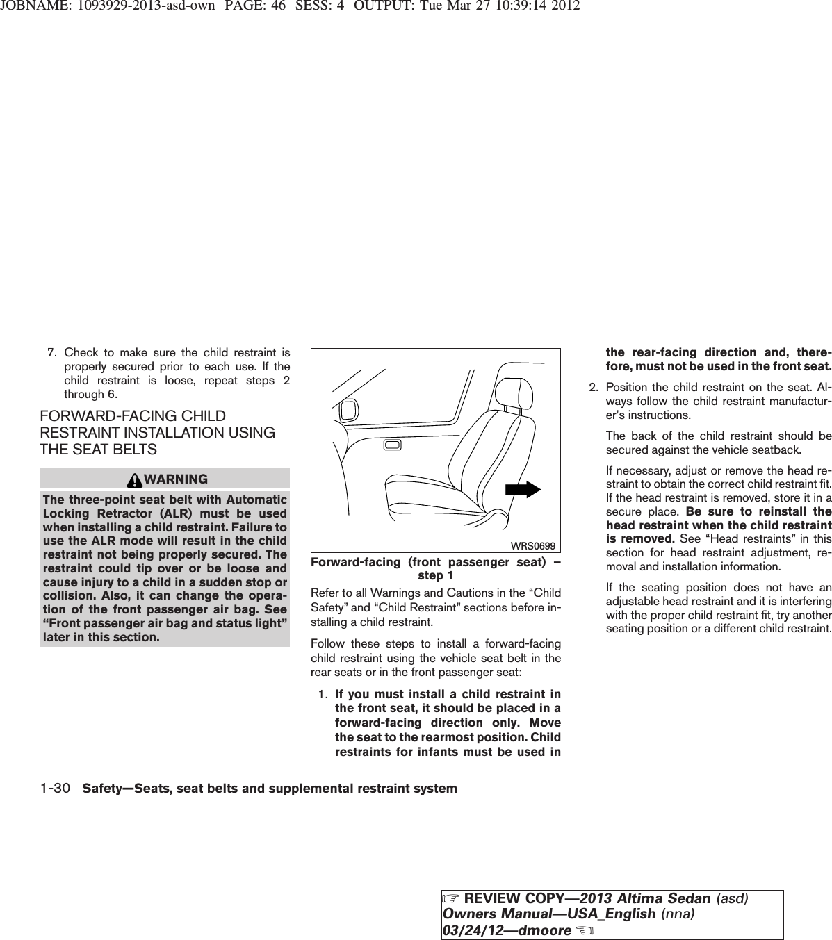 JOBNAME: 1093929-2013-asd-own PAGE: 46 SESS: 4 OUTPUT: Tue Mar 27 10:39:14 20127. Check to make sure the child restraint isproperly secured prior to each use. If thechild restraint is loose, repeat steps 2through 6.FORWARD-FACING CHILDRESTRAINT INSTALLATION USINGTHE SEAT BELTSWARNINGThe three-point seat belt with AutomaticLocking Retractor (ALR) must be usedwhen installing a child restraint. Failure touse the ALR mode will result in the childrestraint not being properly secured. Therestraint could tip over or be loose andcause injury to a child in a sudden stop orcollision. Also, it can change the opera-tion of the front passenger air bag. See“Front passenger air bag and status light”later in this section.Refer to all Warnings and Cautions in the “ChildSafety” and “Child Restraint” sections before in-stalling a child restraint.Follow these steps to install a forward-facingchild restraint using the vehicle seat belt in therear seats or in the front passenger seat:1. If you must install a child restraint inthe front seat, it should be placed in aforward-facing direction only. Movethe seat to the rearmost position. Childrestraints for infants must be used inthe rear-facing direction and, there-fore, must not be used in the front seat.2. Position the child restraint on the seat. Al-ways follow the child restraint manufactur-er’s instructions.The back of the child restraint should besecured against the vehicle seatback.If necessary, adjust or remove the head re-straint to obtain the correct child restraint fit.If the head restraint is removed, store it in asecure place. Be sure to reinstall thehead restraint when the child restraintis removed. See “Head restraints” in thissection for head restraint adjustment, re-moval and installation information.If the seating position does not have anadjustable head restraint and it is interferingwith the proper child restraint fit, try anotherseating position or a different child restraint.Forward-facing (front passenger seat) –step 1WRS06991-30 Safety—Seats, seat belts and supplemental restraint systemZREVIEW COPY—2013 Altima Sedan (asd)Owners Manual—USA_English (nna)03/24/12—dmooreX