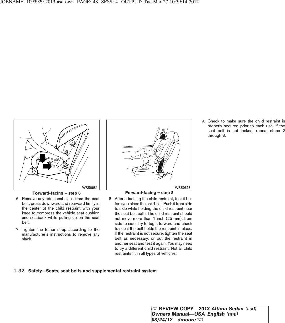 JOBNAME: 1093929-2013-asd-own PAGE: 48 SESS: 4 OUTPUT: Tue Mar 27 10:39:14 20126. Remove any additional slack from the seatbelt; press downward and rearward firmly inthe center of the child restraint with yourknee to compress the vehicle seat cushionand seatback while pulling up on the seatbelt.7. Tighten the tether strap according to themanufacturer’s instructions to remove anyslack.8. After attaching the child restraint, test it be-fore you place the child in it. Push it from sideto side while holding the child restraint nearthe seat belt path. The child restraint shouldnot move more than 1 inch (25 mm), fromside to side. Try to tug it forward and checkto see if the belt holds the restraint in place.If the restraint is not secure, tighten the seatbelt as necessary, or put the restraint inanother seat and test it again. You may needto try a different child restraint. Not all childrestraints fit in all types of vehicles.9. Check to make sure the child restraint isproperly secured prior to each use. If theseat belt is not locked, repeat steps 2through 8.Forward-facing – step 6WRS0681Forward-facing – step 8WRS06981-32 Safety—Seats, seat belts and supplemental restraint systemZREVIEW COPY—2013 Altima Sedan (asd)Owners Manual—USA_English (nna)03/24/12—dmooreX