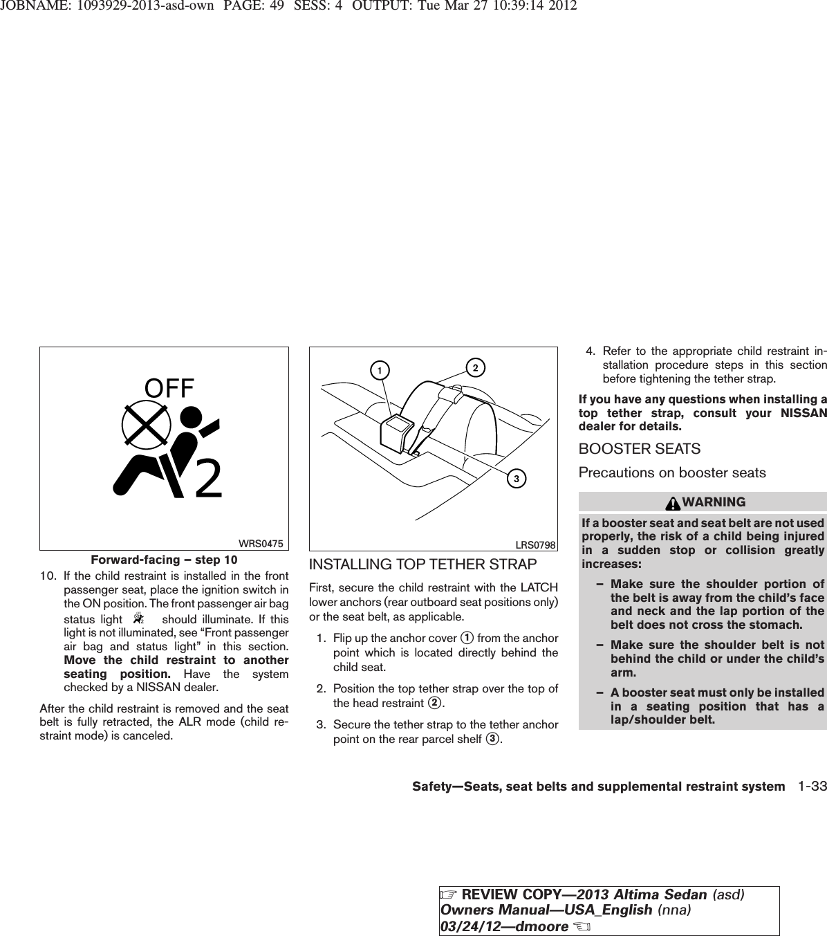 JOBNAME: 1093929-2013-asd-own PAGE: 49 SESS: 4 OUTPUT: Tue Mar 27 10:39:14 201210. If the child restraint is installed in the frontpassenger seat, place the ignition switch inthe ON position. The front passenger air bagstatus light should illuminate. If thislight is not illuminated, see “Front passengerair bag and status light” in this section.Move the child restraint to anotherseating position. Have the systemchecked by a NISSAN dealer.After the child restraint is removed and the seatbelt is fully retracted, the ALR mode (child re-straint mode) is canceled.INSTALLING TOP TETHER STRAPFirst, secure the child restraint with the LATCHlower anchors (rear outboard seat positions only)or the seat belt, as applicable.1. Flip up the anchor cover s1from the anchorpoint which is located directly behind thechild seat.2. Position the top tether strap over the top ofthe head restraint s2.3. Secure the tether strap to the tether anchorpoint on the rear parcel shelf s3.4. Refer to the appropriate child restraint in-stallation procedure steps in this sectionbefore tightening the tether strap.If you have any questions when installing atop tether strap, consult your NISSANdealer for details.BOOSTER SEATSPrecautions on booster seatsWARNINGIf a booster seat and seat belt are not usedproperly, the risk of a child being injuredin a sudden stop or collision greatlyincreases:– Make sure the shoulder portion ofthe belt is away from the child’s faceand neck and the lap portion of thebelt does not cross the stomach.– Make sure the shoulder belt is notbehind the child or under the child’sarm.– A booster seat must only be installedin a seating position that has alap/shoulder belt.Forward-facing – step 10WRS0475 LRS0798Safety—Seats, seat belts and supplemental restraint system 1-33ZREVIEW COPY—2013 Altima Sedan (asd)Owners Manual—USA_English (nna)03/24/12—dmooreX