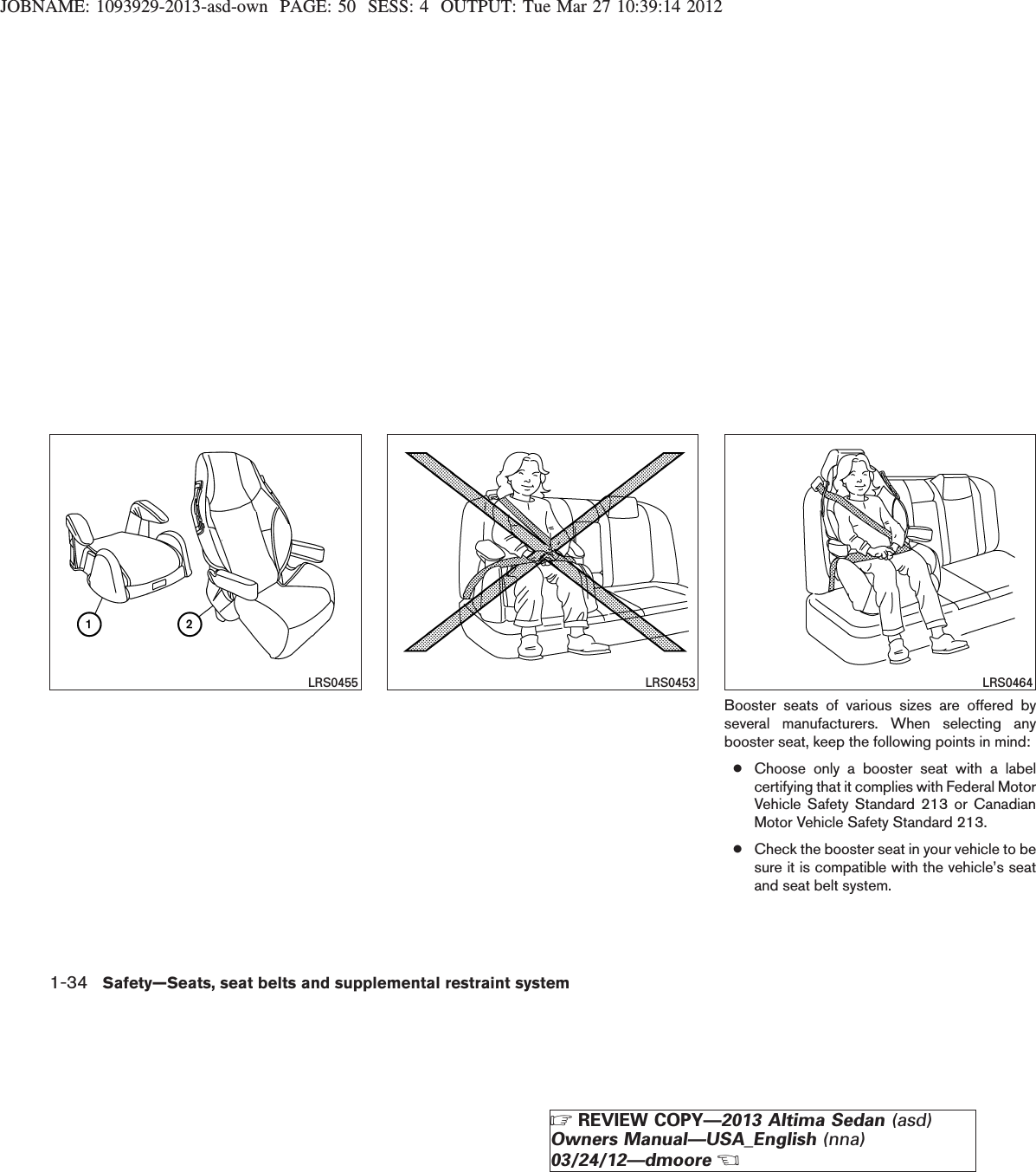 JOBNAME: 1093929-2013-asd-own PAGE: 50 SESS: 4 OUTPUT: Tue Mar 27 10:39:14 2012Booster seats of various sizes are offered byseveral manufacturers. When selecting anybooster seat, keep the following points in mind:●Choose only a booster seat with a labelcertifying that it complies with Federal MotorVehicle Safety Standard 213 or CanadianMotor Vehicle Safety Standard 213.●Check the booster seat in your vehicle to besure it is compatible with the vehicle’s seatand seat belt system.LRS0455 LRS0453 LRS04641-34 Safety—Seats, seat belts and supplemental restraint systemZREVIEW COPY—2013 Altima Sedan (asd)Owners Manual—USA_English (nna)03/24/12—dmooreX