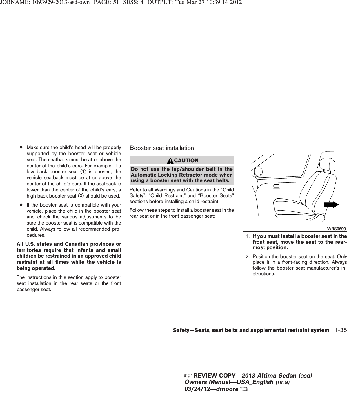 JOBNAME: 1093929-2013-asd-own PAGE: 51 SESS: 4 OUTPUT: Tue Mar 27 10:39:14 2012●Make sure the child’s head will be properlysupported by the booster seat or vehicleseat. The seatback must be at or above thecenter of the child’s ears. For example, if alow back booster seat s1is chosen, thevehicle seatback must be at or above thecenter of the child’s ears. If the seatback islower than the center of the child’s ears, ahigh back booster seat s2should be used.●If the booster seat is compatible with yourvehicle, place the child in the booster seatand check the various adjustments to besure the booster seat is compatible with thechild. Always follow all recommended pro-cedures.All U.S. states and Canadian provinces orterritories require that infants and smallchildren be restrained in an approved childrestraint at all times while the vehicle isbeing operated.The instructions in this section apply to boosterseat installation in the rear seats or the frontpassenger seat.Booster seat installationCAUTIONDo not use the lap/shoulder belt in theAutomatic Locking Retractor mode whenusing a booster seat with the seat belts.Refer to all Warnings and Cautions in the “ChildSafety”, “Child Restraint” and “Booster Seats”sections before installing a child restraint.Follow these steps to install a booster seat in therear seat or in the front passenger seat:1. If you must install a booster seat in thefront seat, move the seat to the rear-most position.2. Position the booster seat on the seat. Onlyplace it in a front-facing direction. Alwaysfollow the booster seat manufacturer’s in-structions.WRS0699Safety—Seats, seat belts and supplemental restraint system 1-35ZREVIEW COPY—2013 Altima Sedan (asd)Owners Manual—USA_English (nna)03/24/12—dmooreX