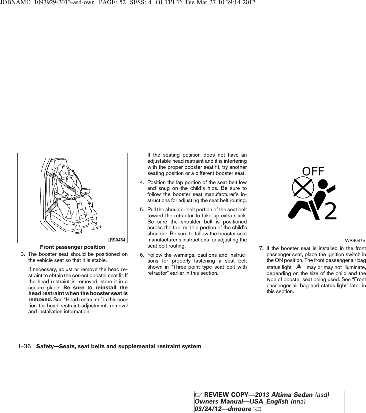 JOBNAME: 1093929-2013-asd-own PAGE: 52 SESS: 4 OUTPUT: Tue Mar 27 10:39:14 20123. The booster seat should be positioned onthe vehicle seat so that it is stable.If necessary, adjust or remove the head re-straint to obtain the correct booster seat fit. Ifthe head restraint is removed, store it in asecure place. Be sure to reinstall thehead restraint when the booster seat isremoved. See “Head restraints”in this sec-tion for head restraint adjustment, removaland installation information.If the seating position does not have anadjustable head restraint and it is interferingwith the proper booster seat fit, try anotherseating position or a different booster seat.4. Position the lap portion of the seat belt lowand snug on the child’s hips. Be sure tofollow the booster seat manufacturer’s in-structions for adjusting the seat belt routing.5. Pull the shoulder belt portion of the seat belttoward the retractor to take up extra slack.Be sure the shoulder belt is positionedacross the top, middle portion of the child’sshoulder. Be sure to follow the booster seatmanufacturer’s instructions for adjusting theseat belt routing.6. Follow the warnings, cautions and instruc-tions for properly fastening a seat beltshown in “Three-point type seat belt withretractor” earlier in this section.7. If the booster seat is installed in the frontpassenger seat, place the ignition switch inthe ON position. The front passenger air bagstatus light may or may not illuminate,depending on the size of the child and thetype of booster seat being used. See “Frontpassenger air bag and status light” later inthis section.Front passenger positionLRS0454 WRS04751-36 Safety—Seats, seat belts and supplemental restraint systemZREVIEW COPY—2013 Altima Sedan (asd)Owners Manual—USA_English (nna)03/24/12—dmooreX