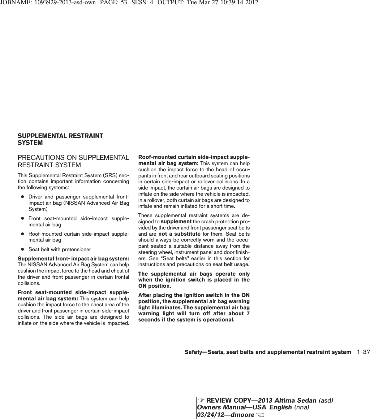 JOBNAME: 1093929-2013-asd-own PAGE: 53 SESS: 4 OUTPUT: Tue Mar 27 10:39:14 2012PRECAUTIONS ON SUPPLEMENTALRESTRAINT SYSTEMThis Supplemental Restraint System (SRS) sec-tion contains important information concerningthe following systems:●Driver and passenger supplemental front-impact air bag (NISSAN Advanced Air BagSystem)●Front seat-mounted side-impact supple-mental air bag●Roof-mounted curtain side-impact supple-mental air bag●Seat belt with pretensionerSupplemental front- impact air bag system:The NISSAN Advanced Air Bag System can helpcushion the impact force to the head and chest ofthe driver and front passenger in certain frontalcollisions.Front seat-mounted side-impact supple-mental air bag system: This system can helpcushion the impact force to the chest area of thedriver and front passenger in certain side-impactcollisions. The side air bags are designed toinflate on the side where the vehicle is impacted.Roof-mounted curtain side-impact supple-mental air bag system: This system can helpcushion the impact force to the head of occu-pants in front and rear outboard seating positionsin certain side-impact or rollover collisions. In aside impact, the curtain air bags are designed toinflate on the side where the vehicle is impacted.In a rollover, both curtain air bags are designed toinflate and remain inflated for a short time.These supplemental restraint systems are de-signed to supplement the crash protection pro-vided by the driver and front passenger seat beltsand are not a substitute for them. Seat beltsshould always be correctly worn and the occu-pant seated a suitable distance away from thesteering wheel, instrument panel and door finish-ers. See “Seat belts” earlier in this section forinstructions and precautions on seat belt usage.The supplemental air bags operate onlywhen the ignition switch is placed in theON position.After placing the ignition switch in the ONposition, the supplemental air bag warninglight illuminates. The supplemental air bagwarning light will turn off after about 7seconds if the system is operational.SUPPLEMENTAL RESTRAINTSYSTEMSafety—Seats, seat belts and supplemental restraint system 1-37ZREVIEW COPY—2013 Altima Sedan (asd)Owners Manual—USA_English (nna)03/24/12—dmooreX