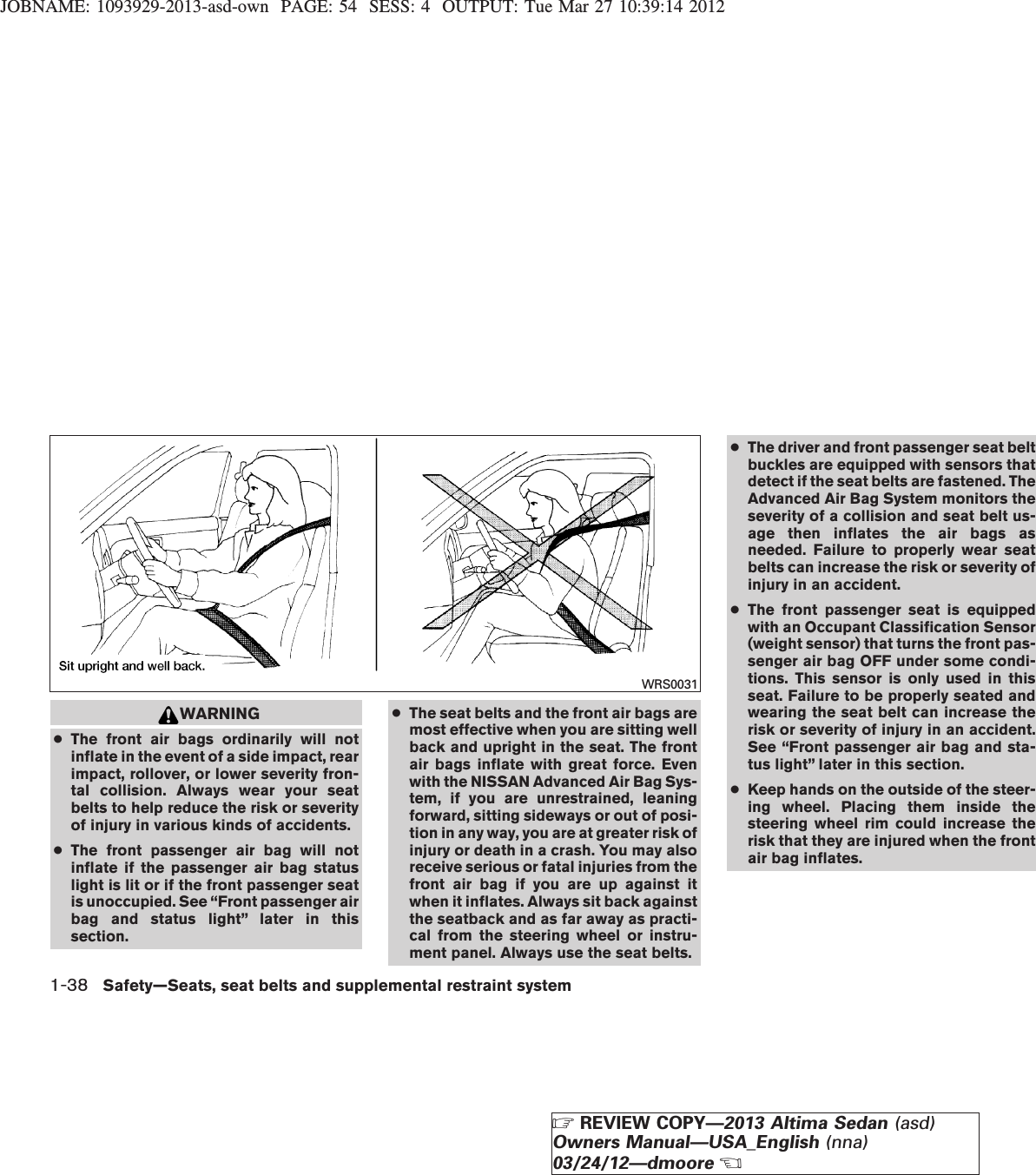 JOBNAME: 1093929-2013-asd-own PAGE: 54 SESS: 4 OUTPUT: Tue Mar 27 10:39:14 2012WARNING●The front air bags ordinarily will notinflate in the event of a side impact, rearimpact, rollover, or lower severity fron-tal collision. Always wear your seatbelts to help reduce the risk or severityof injury in various kinds of accidents.●The front passenger air bag will notinflate if the passenger air bag statuslight is lit or if the front passenger seatis unoccupied. See “Front passenger airbag and status light” later in thissection.●The seat belts and the front air bags aremost effective when you are sitting wellback and upright in the seat. The frontair bags inflate with great force. Evenwith the NISSAN Advanced Air Bag Sys-tem, if you are unrestrained, leaningforward, sitting sideways or out of posi-tion in any way, you are at greater risk ofinjury or death in a crash. You may alsoreceive serious or fatal injuries from thefront air bag if you are up against itwhen it inflates. Always sit back againstthe seatback and as far away as practi-cal from the steering wheel or instru-ment panel. Always use the seat belts.●The driver and front passenger seat beltbuckles are equipped with sensors thatdetect if the seat belts are fastened. TheAdvanced Air Bag System monitors theseverity of a collision and seat belt us-age then inflates the air bags asneeded. Failure to properly wear seatbelts can increase the risk or severity ofinjury in an accident.●The front passenger seat is equippedwith an Occupant Classification Sensor(weight sensor) that turns the front pas-senger air bag OFF under some condi-tions. This sensor is only used in thisseat. Failure to be properly seated andwearing the seat belt can increase therisk or severity of injury in an accident.See “Front passenger air bag and sta-tus light” later in this section.●Keep hands on the outside of the steer-ing wheel. Placing them inside thesteering wheel rim could increase therisk that they are injured when the frontair bag inflates.WRS00311-38 Safety—Seats, seat belts and supplemental restraint systemZREVIEW COPY—2013 Altima Sedan (asd)Owners Manual—USA_English (nna)03/24/12—dmooreX