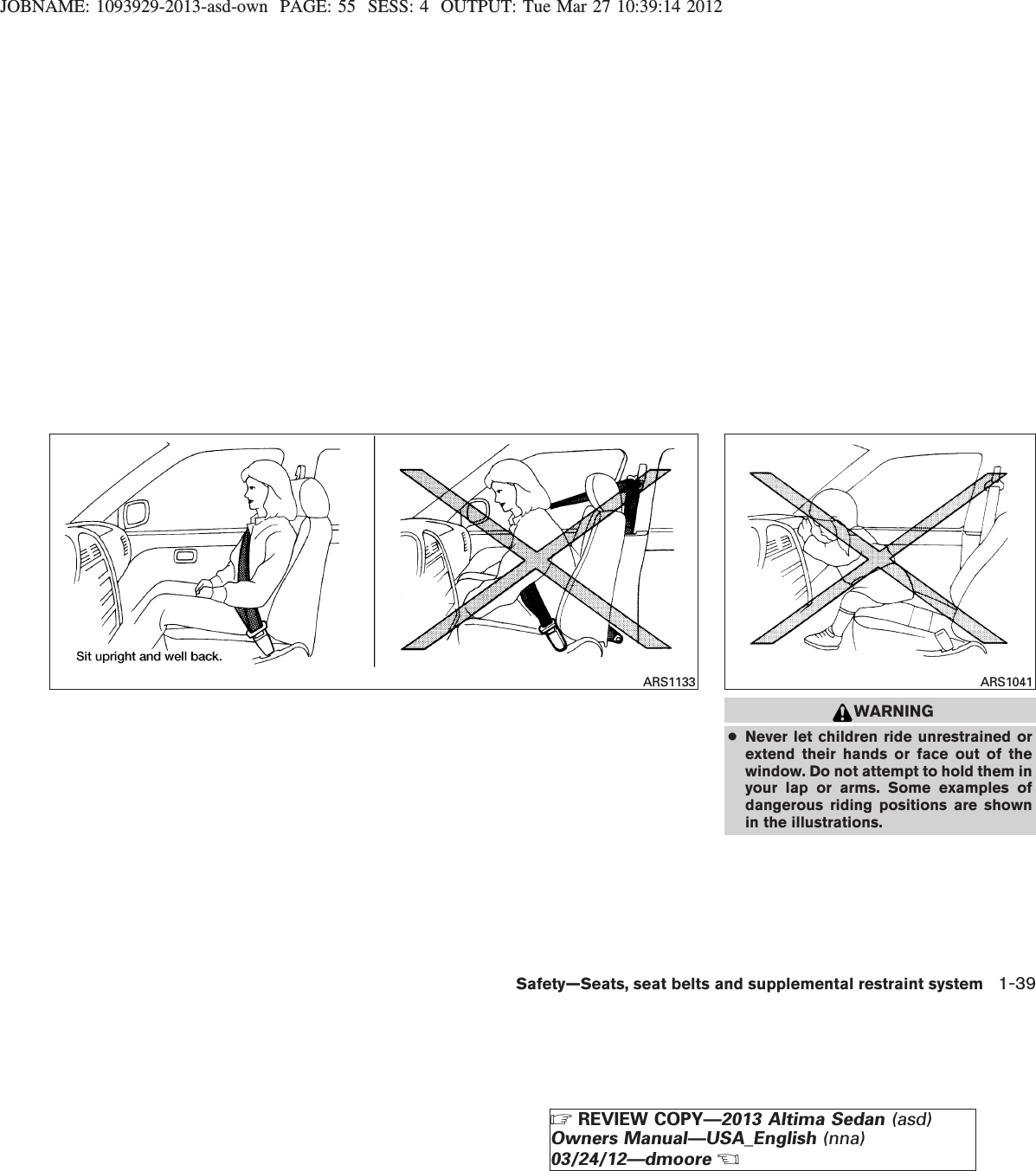 JOBNAME: 1093929-2013-asd-own PAGE: 55 SESS: 4 OUTPUT: Tue Mar 27 10:39:14 2012WARNING●Never let children ride unrestrained orextend their hands or face out of thewindow. Do not attempt to hold them inyour lap or arms. Some examples ofdangerous riding positions are shownin the illustrations.ARS1133 ARS1041Safety—Seats, seat belts and supplemental restraint system 1-39ZREVIEW COPY—2013 Altima Sedan (asd)Owners Manual—USA_English (nna)03/24/12—dmooreX