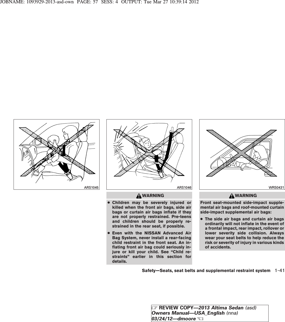 JOBNAME: 1093929-2013-asd-own PAGE: 57 SESS: 4 OUTPUT: Tue Mar 27 10:39:14 2012WARNING●Children may be severely injured orkilled when the front air bags, side airbags or curtain air bags inflate if theyare not properly restrained. Pre-teensand children should be properly re-strained in the rear seat, if possible.●Even with the NISSAN Advanced AirBag System, never install a rear-facingchild restraint in the front seat. An in-flating front air bag could seriously in-jure or kill your child. See “Child re-straints” earlier in this section fordetails.WARNINGFront seat-mounted side-impact supple-mental air bags and roof-mounted curtainside-impact supplemental air bags:●The side air bags and curtain air bagsordinarily will not inflate in the event ofa frontal impact, rear impact, rollover orlower severity side collision. Alwayswear your seat belts to help reduce therisk or severity of injury in various kindsof accidents.ARS1045 ARS1046 WRS0431Safety—Seats, seat belts and supplemental restraint system 1-41ZREVIEW COPY—2013 Altima Sedan (asd)Owners Manual—USA_English (nna)03/24/12—dmooreX